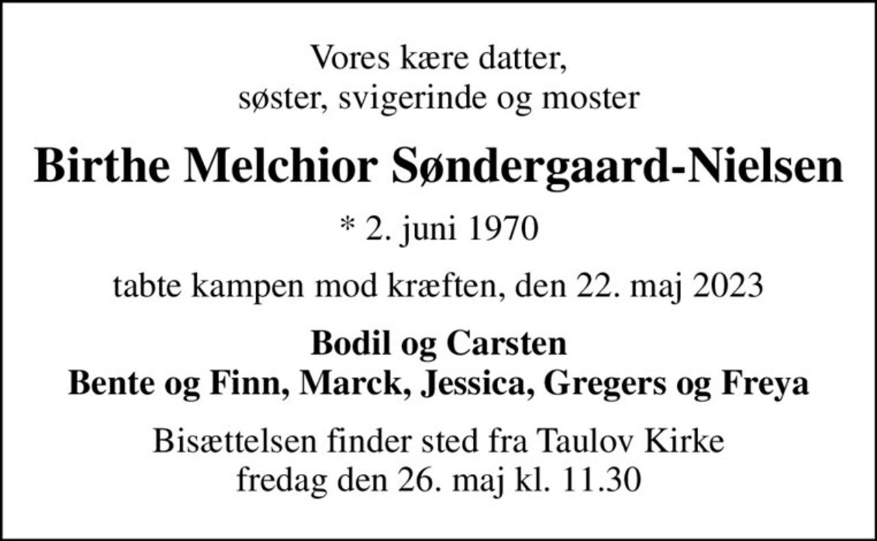 Vores kære datter, søster, svigerinde og moster
Birthe Melchior Søndergaard-Nielsen
* 2. juni 1970
tabte kampen mod kræften, den 22. maj 2023
Bodil og Carsten Bente og Finn, Marck, Jessica, Gregers og Freya
Bisættelsen finder sted fra Taulov Kirke  fredag den 26. maj kl. 11.30