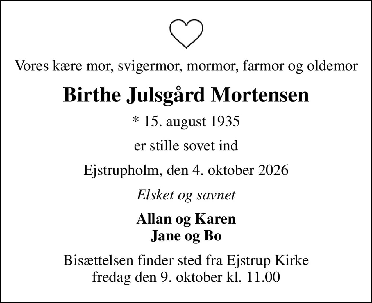 Vores kære mor, svigermor, mormor, farmor og oldemor
Birthe Julsgård Mortensen
* 15. august 1935
er stille sovet ind
Ejstrupholm, den 4. oktober 2026
Elsket og savnet
Allan og Karen Jane og Bo
Bisættelsen finder sted fra Ejstrup Kirke  fredag den 9. oktober kl. 11.00