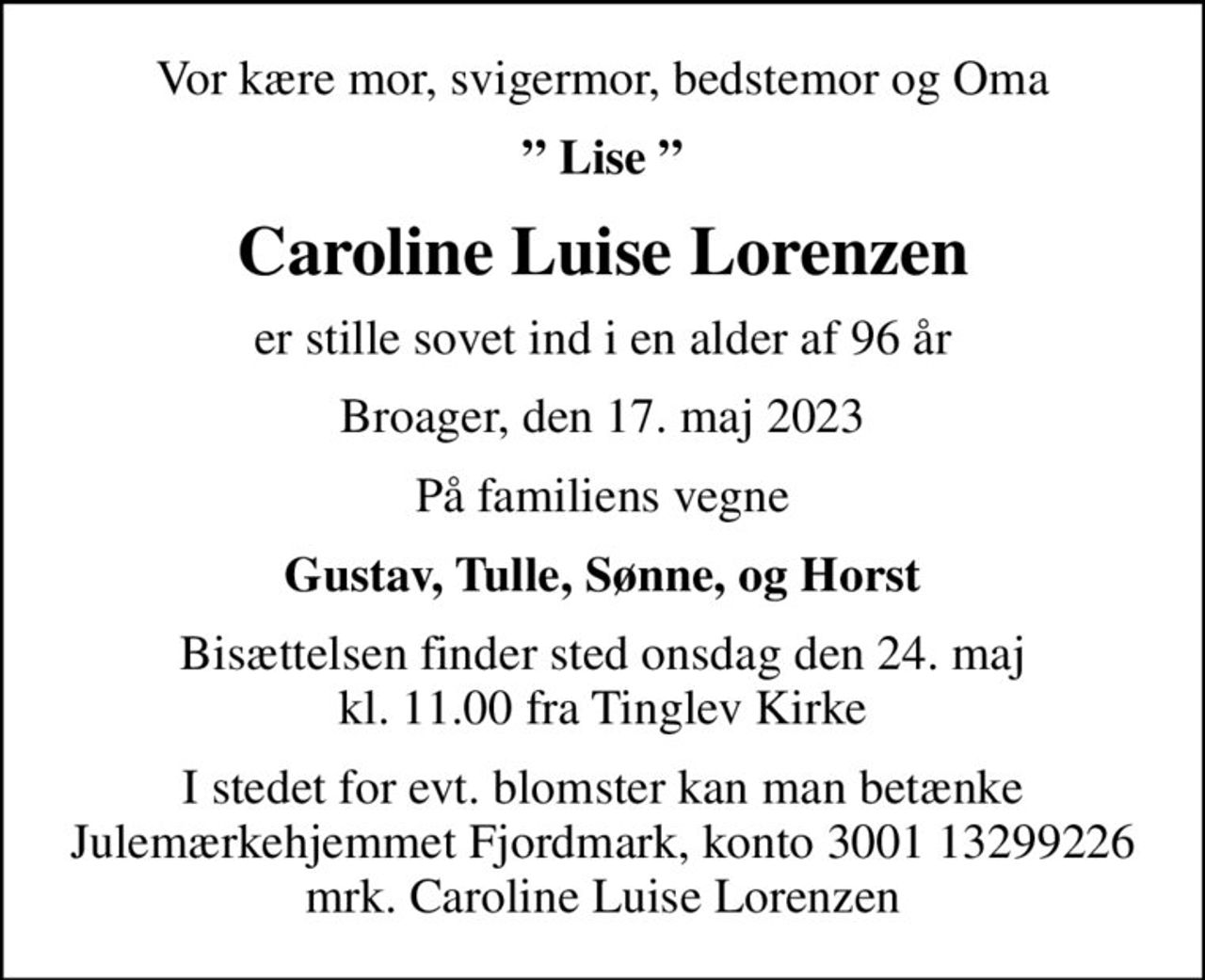 Vor kære mor, svigermor, bedstemor og Oma
 Lise 
Caroline Luise Lorenzen
er stille sovet ind i en alder af 96 år
Broager, den 17. maj 2023
På familiens vegne
Gustav, Tulle, Sønne, og Horst
Bisættelsen finder sted onsdag den 24. maj kl. 11.00 fra Tinglev Kirke
I stedet for evt. blomster kan man betænke
					Julemærkehjemmet Fjordmark reg.3001konto13299226mrk. Caroline Luise
					Lorenzen