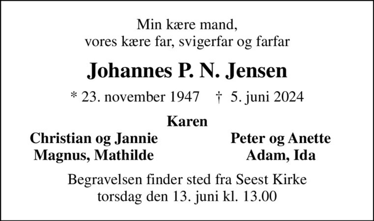 Min kære mand, vores kære far, svigerfar og farfar
Johannes P. N. Jensen
* 23. november 1947    ✝ 5. juni 2024
Karen
Christian og Jannie
Peter og Anette
Magnus, Mathilde
Adam, Ida
Begravelsen finder sted fra Seest Kirke  torsdag den 13. juni kl. 13.00