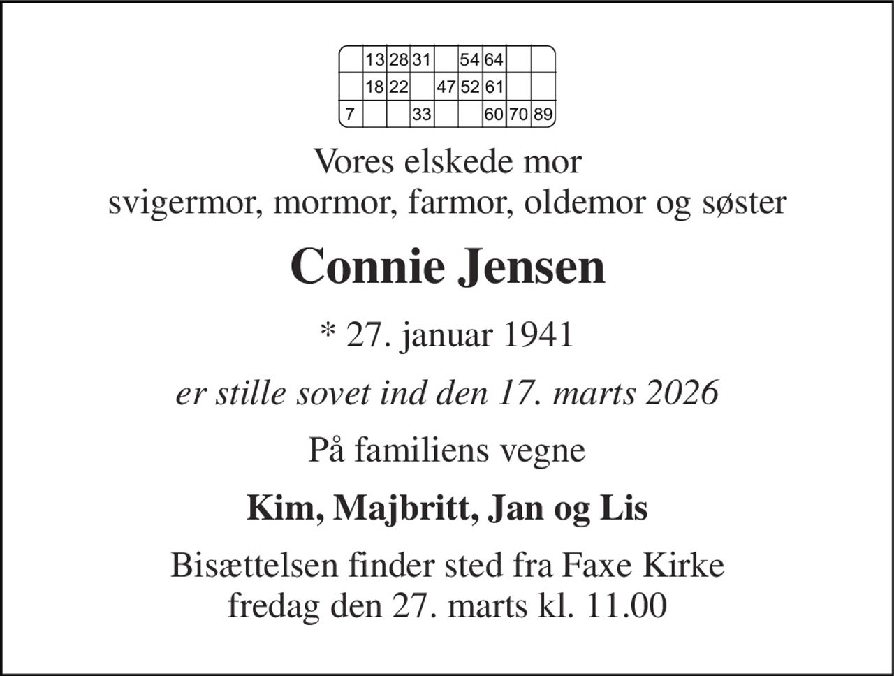 Vores elskede mor svigermor, mormor, farmor, oldemor og søster 
Connie Jensen 
*​ 27. januar 1941 
er stille sovet ind den 17. marts 2026 
På familiens vegne 
Kim, Majbritt, Jan og Lis 
Bisættelsen​ finder sted fra Faxe Kirke​ fredag den 27. marts​ kl. 11.00