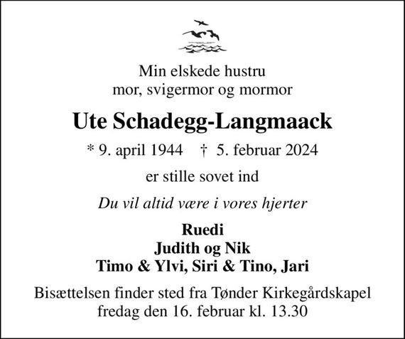 Min elskede hustru mor, svigermor og mormor
Ute Schadegg-Langmaack
* 9. april 1944    &#x271d; 5. februar 2024
er stille sovet ind
Du vil altid være i vores hjerter
Ruedi Judith og Nik Timo & Ylvi, Siri & Tino, Jari
Bisættelsen finder sted fra Tønder Kirkegårdskapel  fredag den 16. februar kl. 13.30