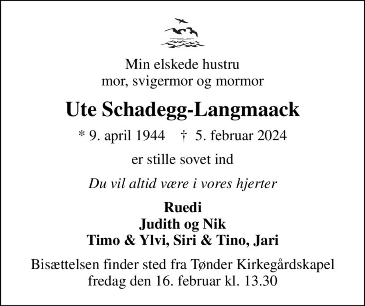 Min elskede hustru mor, svigermor og mormor
Ute Schadegg-Langmaack
* 9. april 1944    ✝ 5. februar 2024
er stille sovet ind
Du vil altid være i vores hjerter
Ruedi Judith og Nik Timo & Ylvi, Siri & Tino, Jari
Bisættelsen finder sted fra Tønder Kirkegårdskapel  fredag den 16. februar kl. 13.30