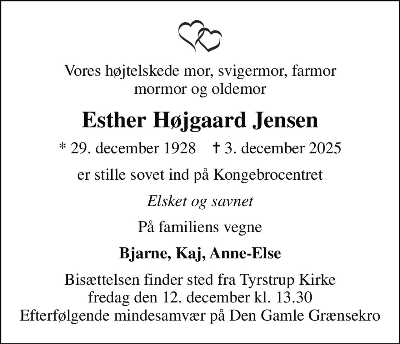 Vores højtelskede mor, svigermor, farmor mormor og oldemor
Esther Højgaard Jensen
* 29. december 1928    ✝ 3. december 2025
er stille sovet ind på Kongebrocentret
Elsket og savnet
På familiens vegne
Bjarne, Kaj, Anne-Else
Bisættelsen finder sted fra Tyrstrup Kirke  fredag den 12. december kl. 13.30  Efterfølgende mindesamvær på Den Gamle Grænsekro