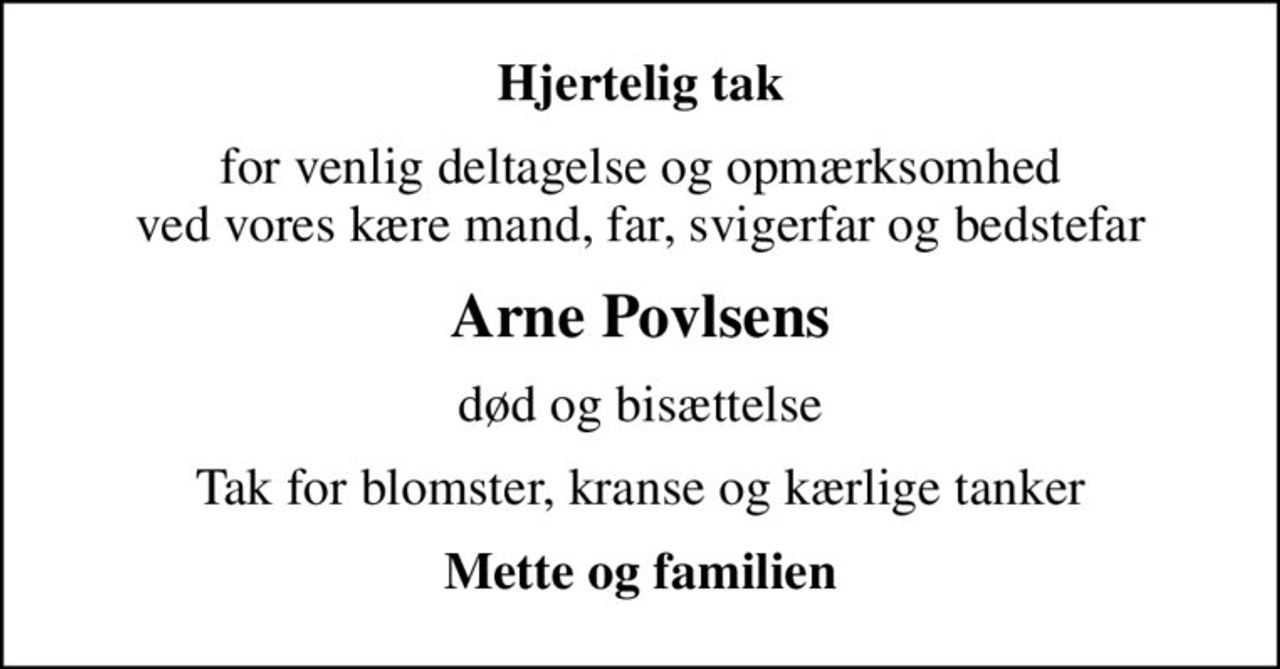 Hjertelig tak
for venlig deltagelse og opmærksomhed ved vores kære mand, far, svigerfar og bedstefar
Arne Povlsens
død og bisættelse
Tak for blomster, kranse og kærlige tanker
Mette og familien