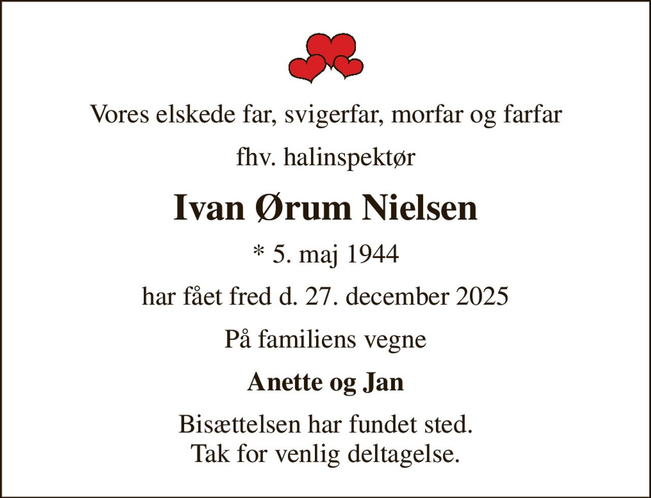 Vores elskede far, svigerfar, morfar og farfar
fhv. halinspektør
Ivan Ørum Nielsen
* 5. maj 1944
har fået fred d. 27. december 2025
På familiens vegne
Anette og Jan
Bisættelsen har fundet sted. Tak for venlig deltagelse.