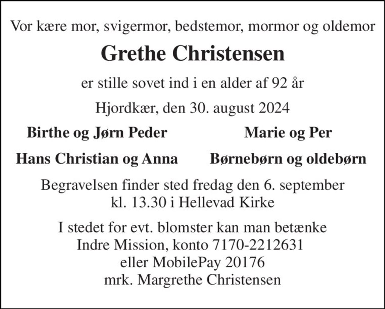 Vor kære mor, svigermor, bedstemor, mormor og oldemor 
Grethe Christensen 
er stille sovet ind i en alder af 92 år 
Hjordkær, den 30. august 2024 
Birthe og Jørn Peder 
Marie og Per 
Hans Christian og Anna 
Børnebørn og oldebørn 
Begravelsen​ finder sted fredag den 6. september​ kl. 13.30 i Hellevad Kirke 
I stedet for evt. blomster kan man betænke Indre Mission, konto 7170-2212631  eller MobilePay 20176 mrk. Margrethe Christensen