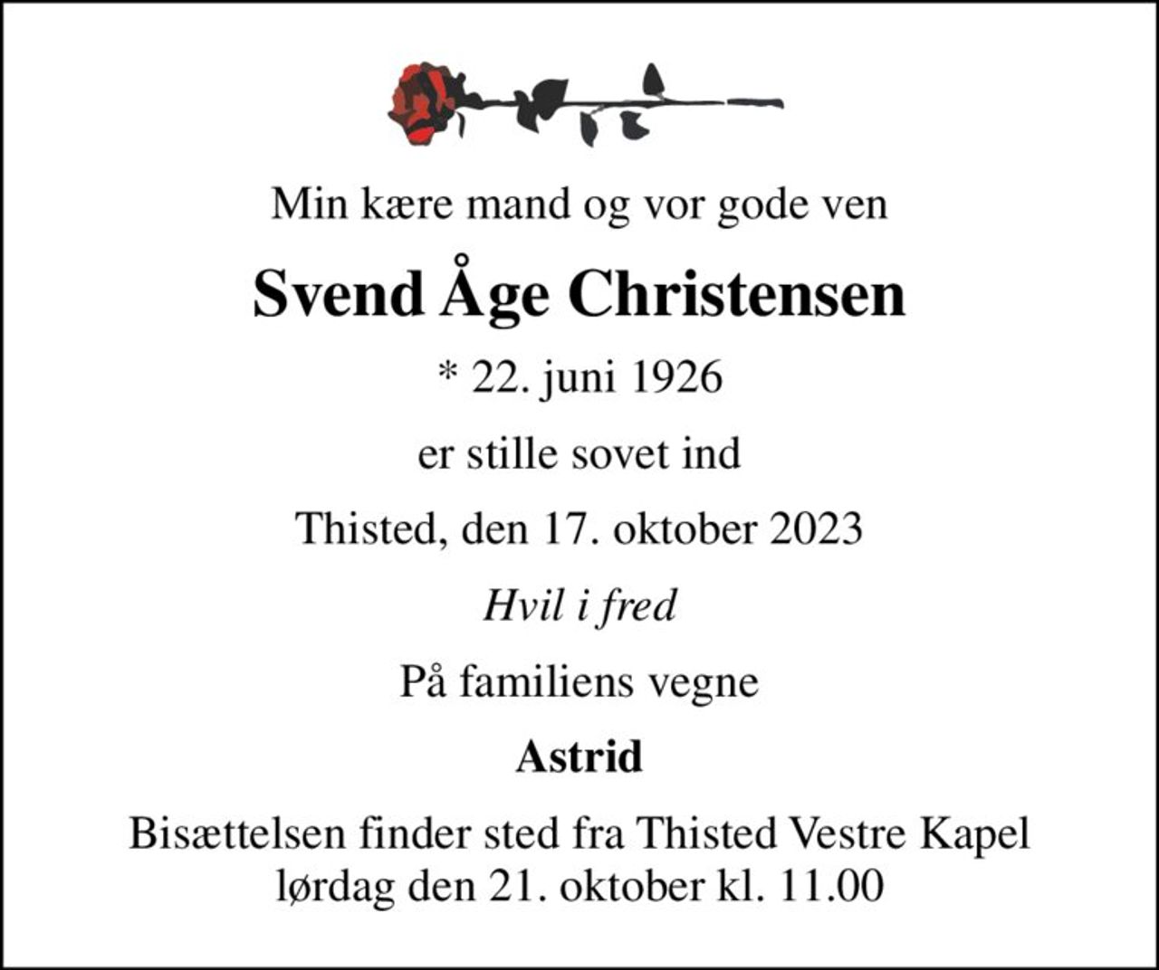 Min kære mand og vor gode ven
Svend Åge Christensen
* 22. juni 1926
er stille sovet ind
Thisted, den 17. oktober 2023
Hvil i fred
På familiens vegne
Astrid
Bisættelsen finder sted fra Thisted Vestre Kapel  lørdag den 21. oktober kl. 11.00