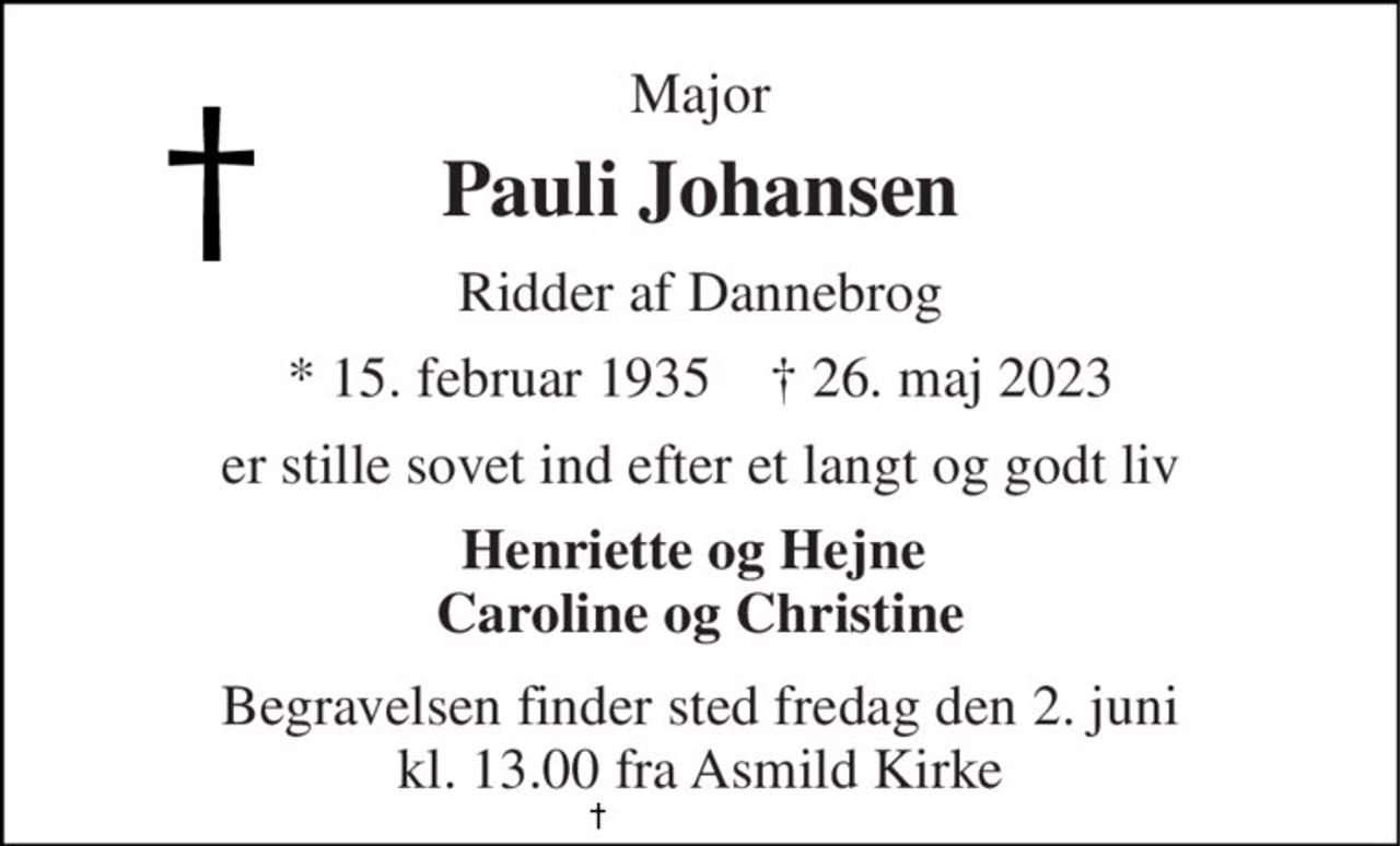 Major 
Pauli Johansen 
Ridder af Dannebrog 
*​ 15. februar 1935​    †​ 26. maj 2023 
er stille sovet ind efter et langt og godt liv 
Henriette og Hejne  Caroline og Christine 
Begravelsen​ finder sted fredag den 2. juni​ kl. 13.00 fra Asmild Kirke