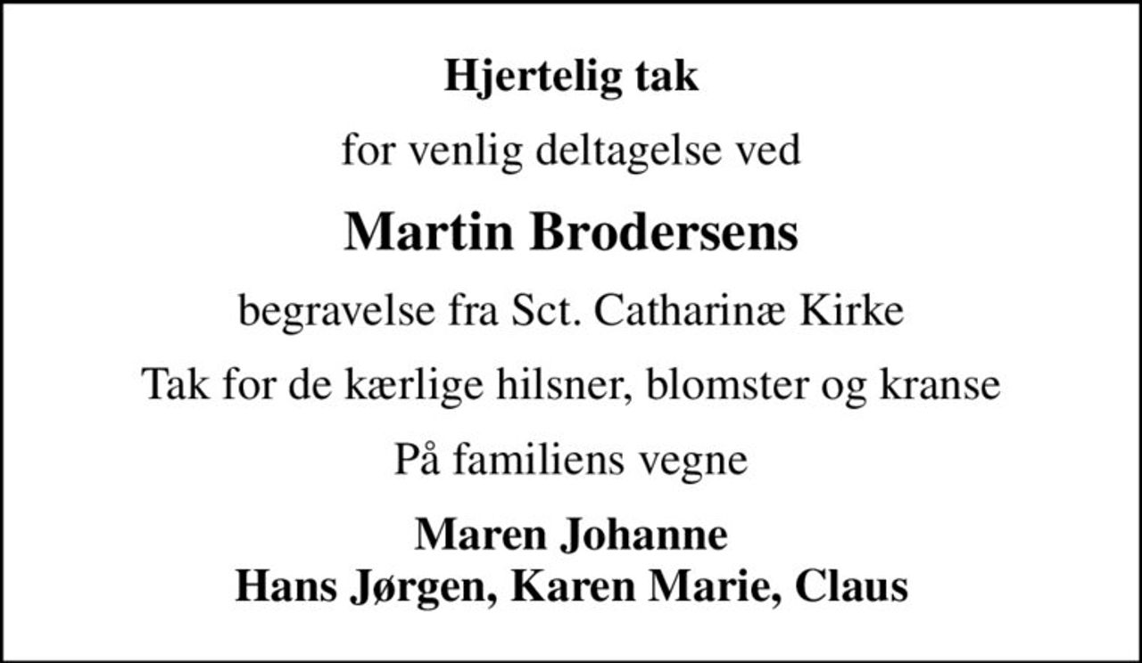 Hjertelig tak
for venlig deltagelse ved
Martin Brodersens
begravelse fra Sct. Catharinæ Kirke
Tak for de kærlige hilsner, blomster og kranse
På familiens vegne
Maren Johanne Hans Jørgen, Karen Marie, Claus