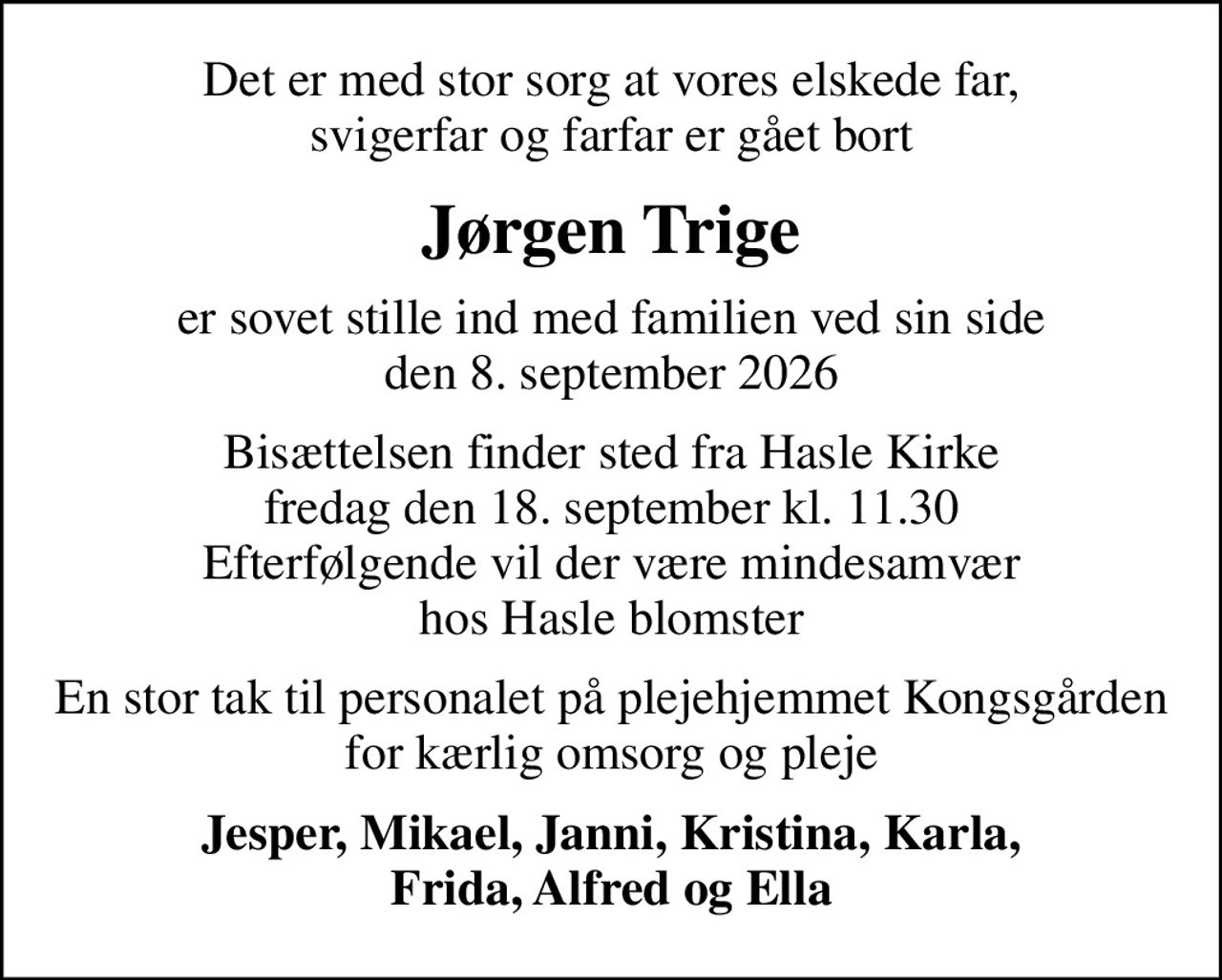 Det er med stor sorg at vores elskede far, svigerfar og farfar er gået bort
Jørgen Trige
er sovet stille ind med familien ved sin side den 8. september 2026
Bisættelsen finder sted fra Hasle Kirke fredag den 18. september kl. 11.30 Efterfølgende vil der være mindesamvær hos Hasle blomster
En stor tak til personalet på plejehjemmet Kongsgården for kærlig omsorg og pleje
Jesper, Mikael, Janni, Kristina, Karla, Frida, Alfred og Ella