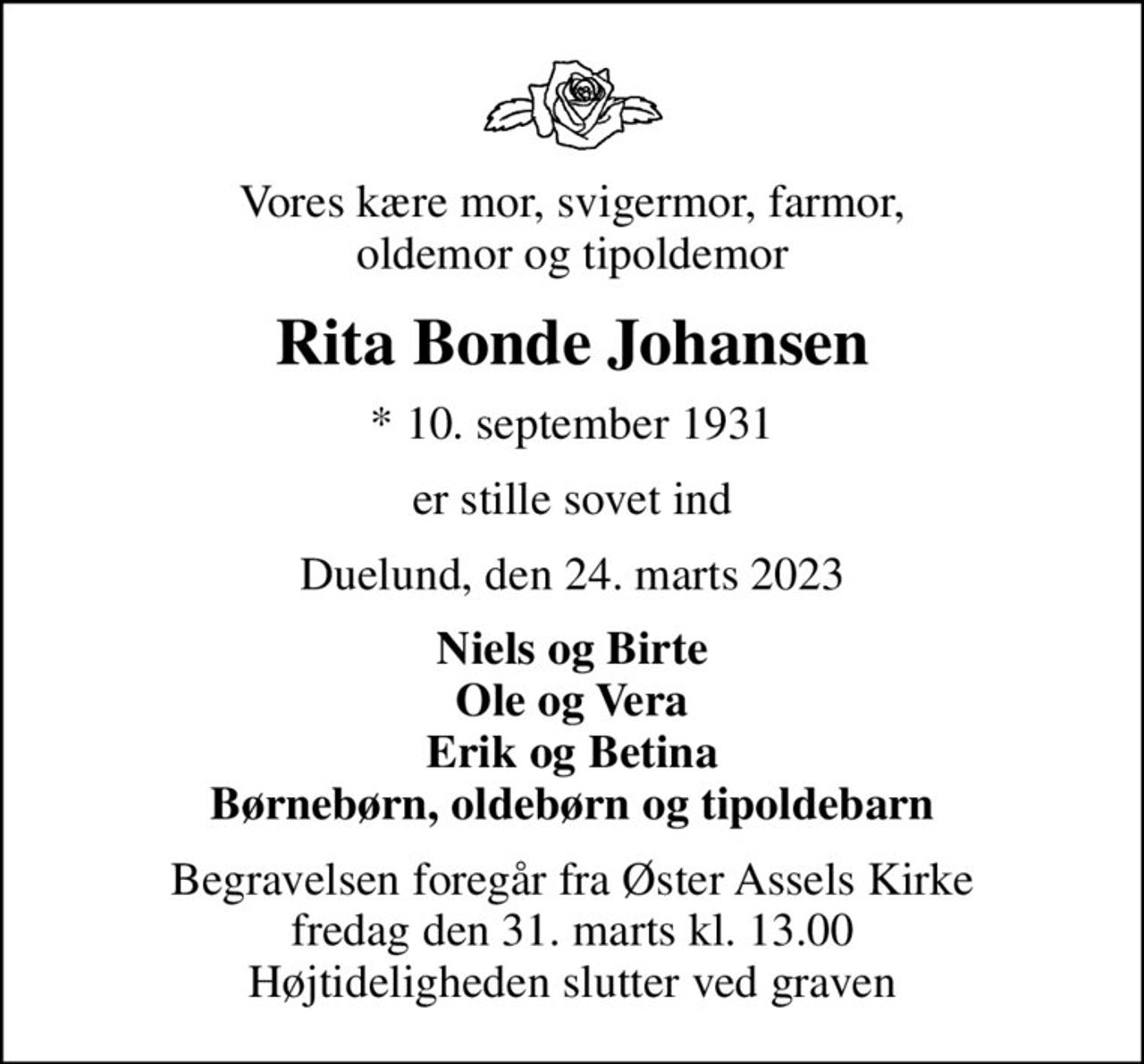 Vores kære mor, svigermor, farmor, oldemor og tipoldemor
Rita Bonde Johansen
* 10. september 1931
er stille sovet ind
Duelund, den 24. marts 2023
Niels og Birte Ole og Vera Erik og Betina Børnebørn, oldebørn og tipoldebarn
Begravelsen foregår fra Øster Assels Kirke  fredag den 31. marts kl. 13.00  Højtideligheden slutter ved graven