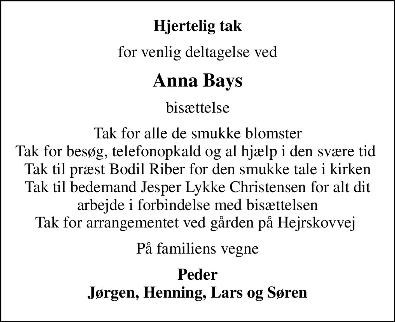 Hjertelig tak
for venlig deltagelse ved
Anna Bays
bisættelse
Tak for alle de smukke blomster Tak for besøg, telefonopkald og al hjælp i den svære tid  Tak til præst Bodil Riber for den smukke tale i kirken Tak til bedemand Jesper Lykke Christensen for alt dit arbejde i forbindelse med bisættelsen Tak for arrangementet ved gården på Hejrskovvej 
På familiens vegne
Peder Jørgen, Henning, Lars og Søren