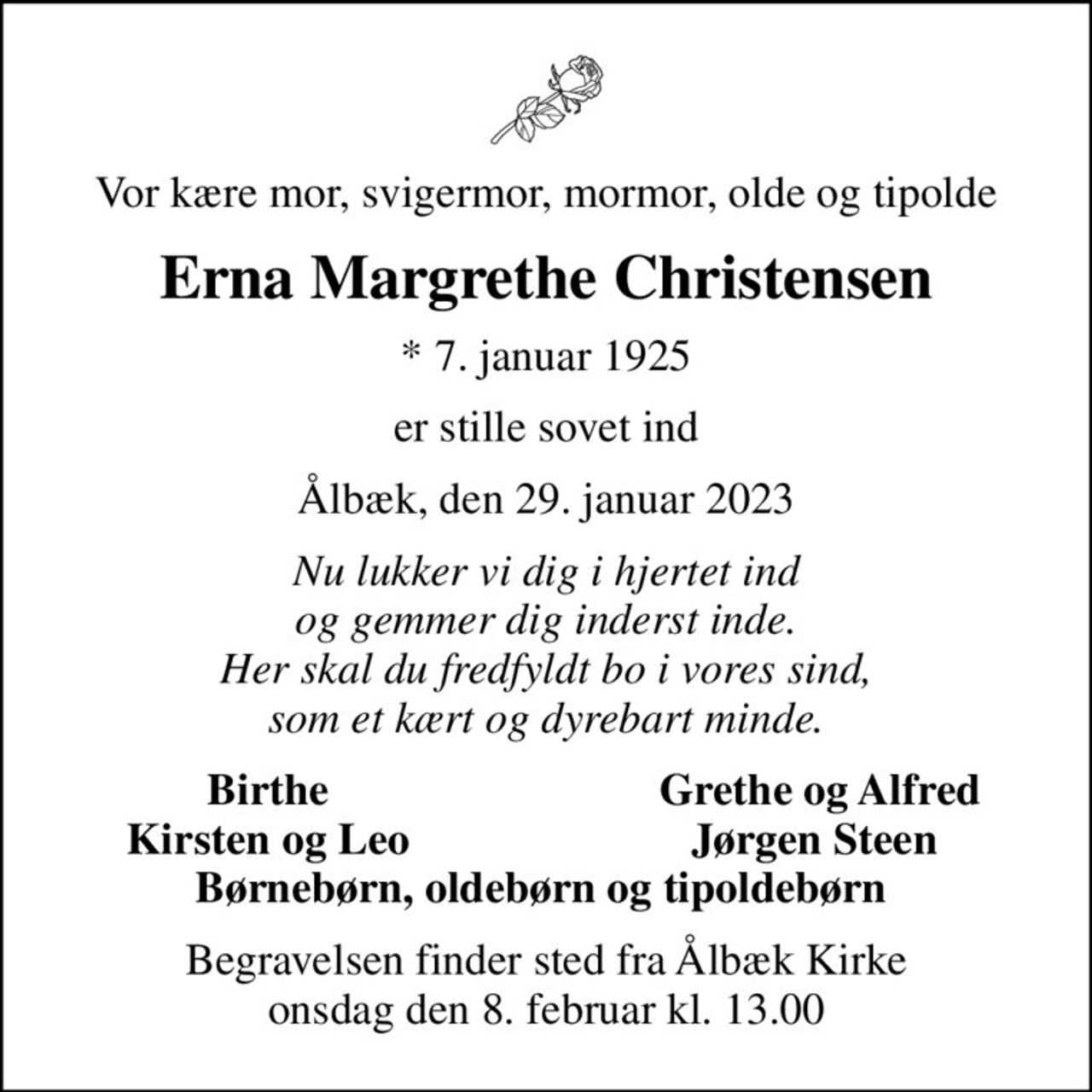 Vor kære mor, svigermor, mormor, olde og tipolde
Erna Margrethe Christensen
* 7. januar 1925
er stille sovet ind
Ålbæk, den 29. januar 2023
Nu lukker vi dig i hjertet ind og gemmer dig inderst inde. Her skal du fredfyldt bo i vores sind, som et kært og dyrebart minde.
Birthe 
Grethe og Alfred
Kirsten og Leo 
Jørgen Steen 
Begravelsen finder sted fra Ålbæk Kirke  onsdag den 8. februar kl. 13.00