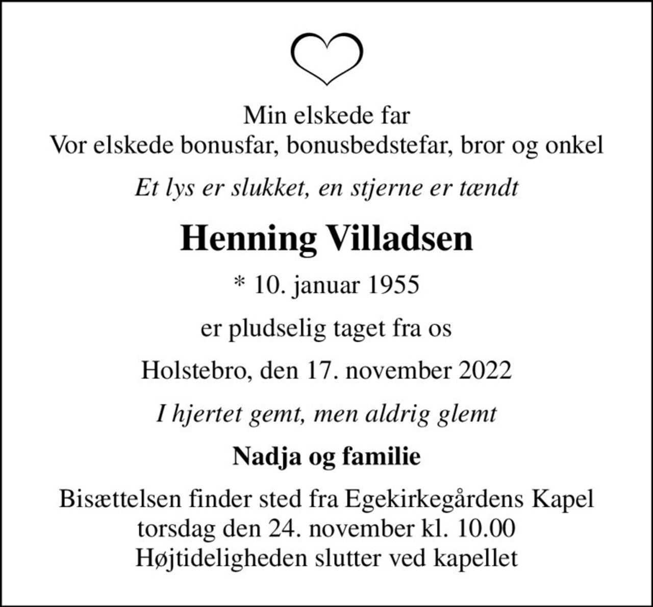 Min elskede far Vor elskede bonusfar, bonusbedstefar, bror og onkel
Et lys er slukket, en stjerne er tændt
Henning Villadsen
* 10. januar 1955
er pludselig taget fra os
Holstebro, den 17. november 2022
I hjertet gemt, men aldrig glemt
Nadja og familie
Bisættelsen finder sted fra Egekirkegårdens Kapel  torsdag den 24. november kl. 10.00  Højtideligheden slutter ved kapellet
