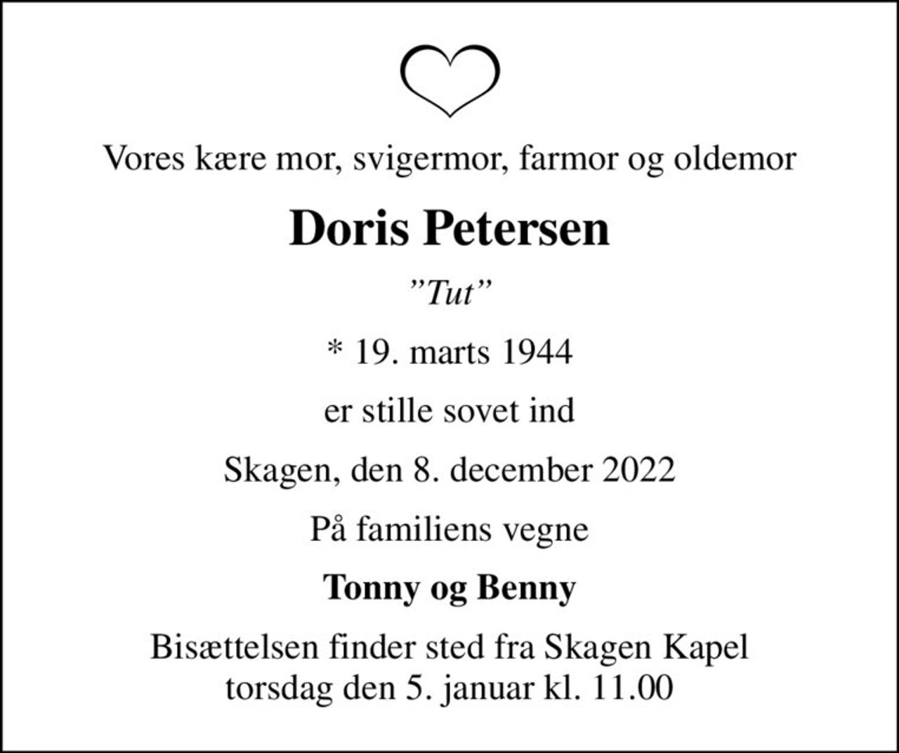 Vores kære mor, svigermor, farmor og oldemor
Doris Petersen
Tut
* 19. marts 1944
er stille sovet ind
Skagen, den 8. december 2022
På familiens vegne
Tonny og Benny
Bisættelsen finder sted fra Skagen Kapel  torsdag den 5. januar kl. 11.00