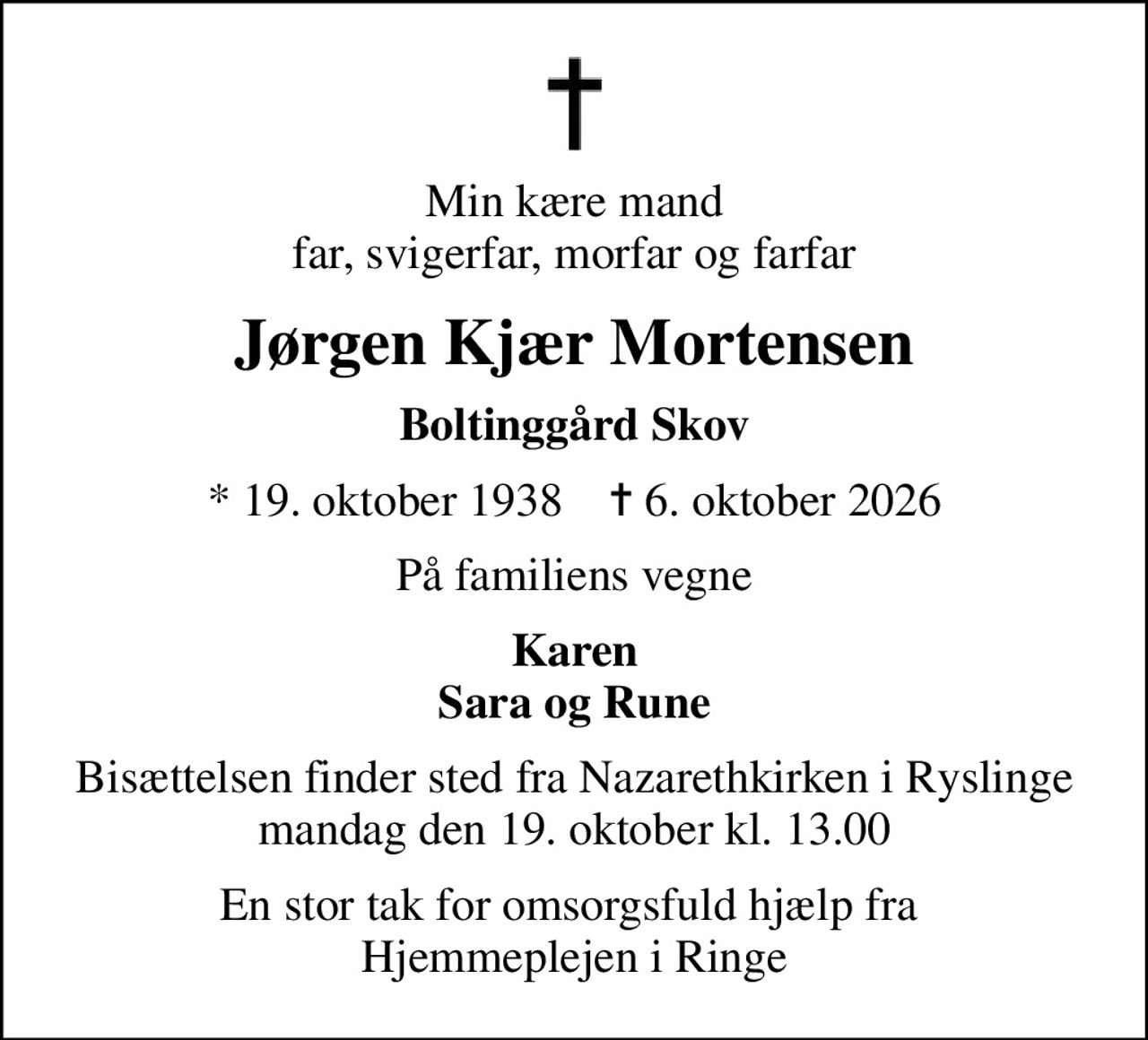 Min kære mand far, svigerfar, morfar og farfar
Jørgen Kjær Mortensen
Boltinggård Skov
* 19. oktober 1938    ✝ 6. oktober 2026
På familiens vegne
Karen Sara og Rune
Bisættelsen finder sted fra Nazarethkirken i Ryslinge mandag den 19. oktober kl. 13.00
En stor tak for omsorgsfuld hjælp fra  Hjemmeplejen i Ringe