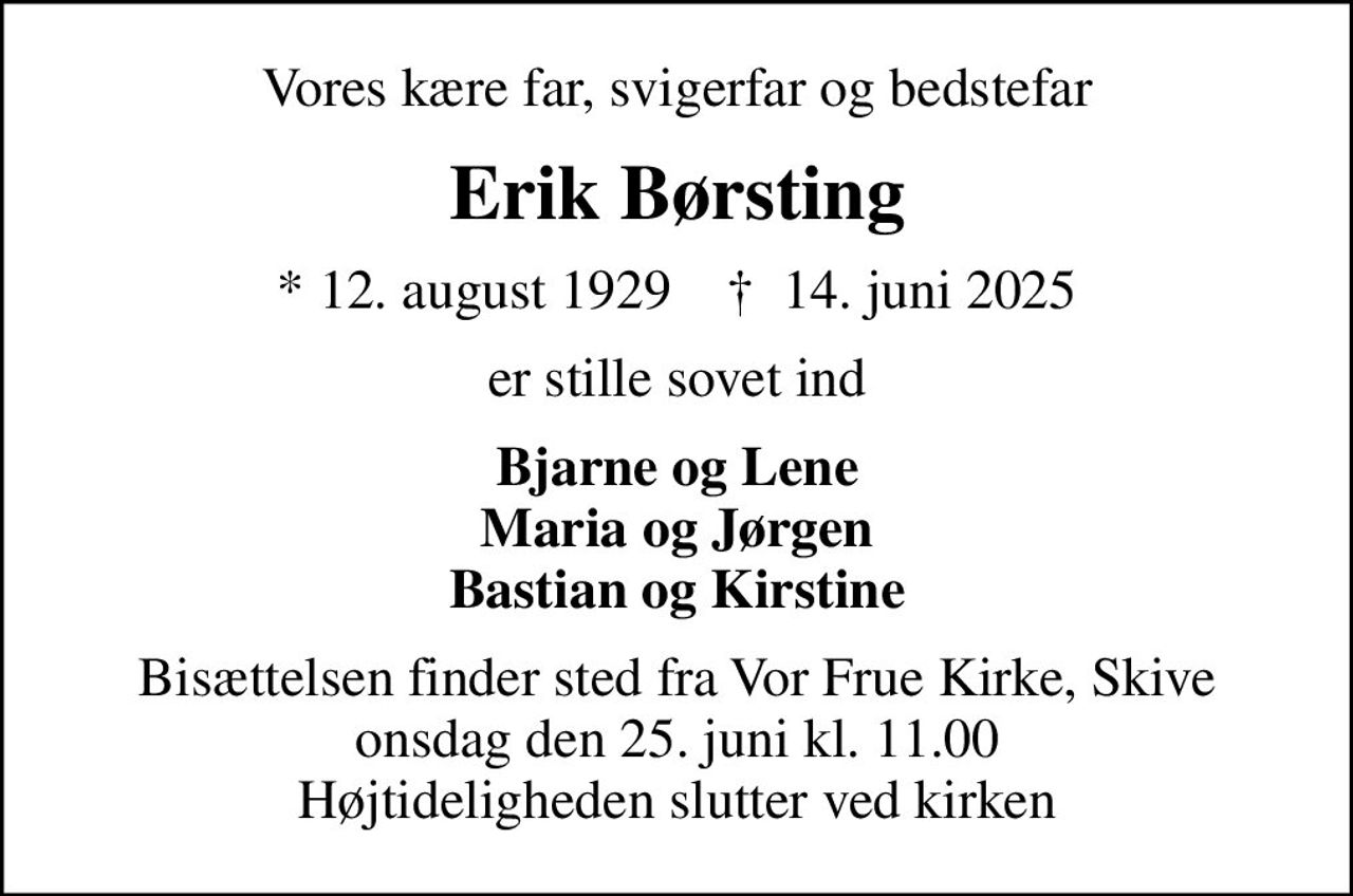 Vores kære far, svigerfar og bedstefar
Erik Børsting
* 12. august 1929    ✝ 14. juni 2025
er stille sovet ind
Bjarne og Lene Maria og Jørgen Bastian og Kirstine
Bisættelsen finder sted fra Vor Frue Kirke, Skive  onsdag den 25. juni kl. 11.00  Højtideligheden slutter ved kirken