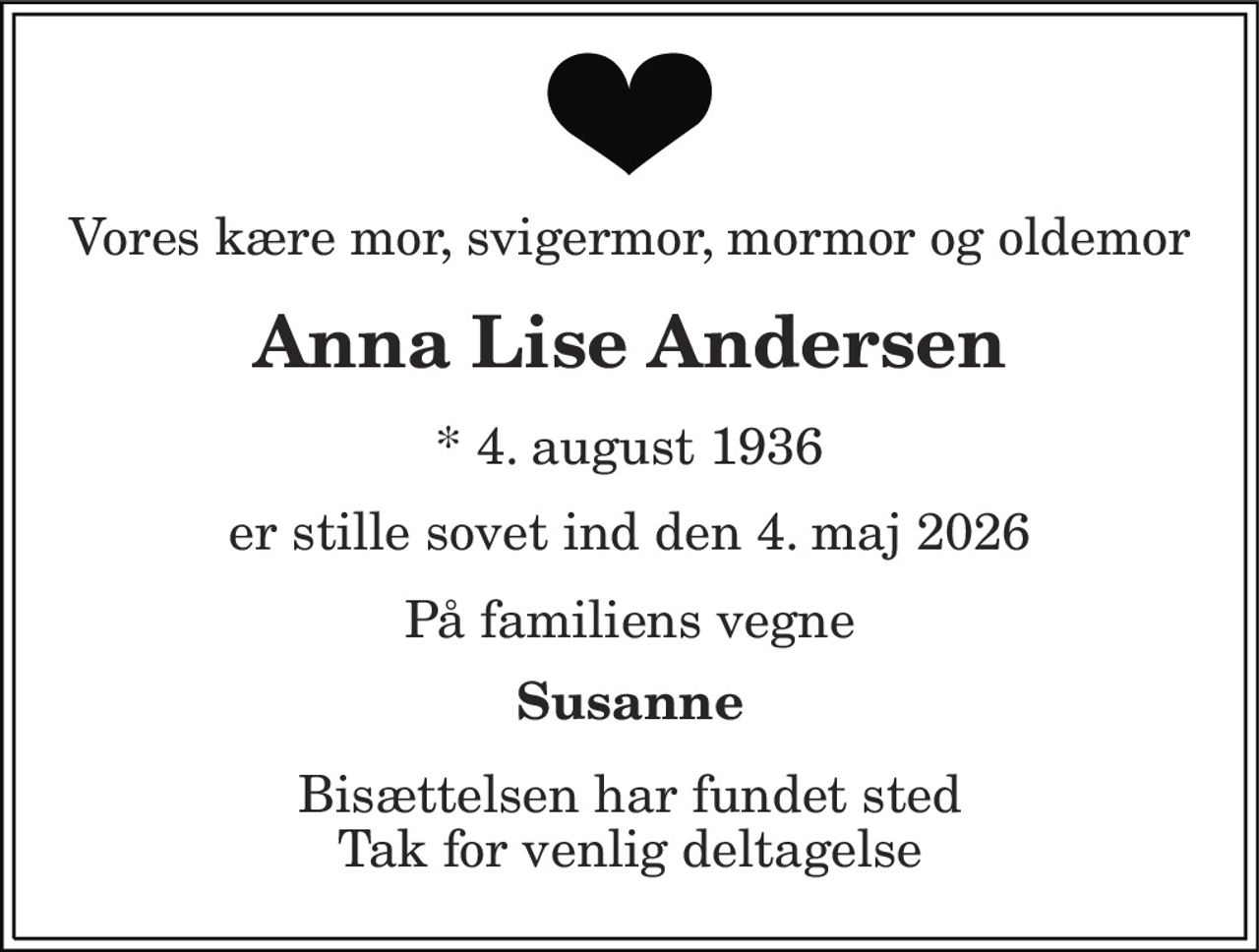 Vores kære mor, svigermor, mormor og oldemor 
Anna Lise Andersen 
* 4. august 1936 
er stille sovet ind den 4. maj 2026 
På familiens vegne 
Susanne 
Bisættelsen har fundet sted Tak for venlig deltagelse