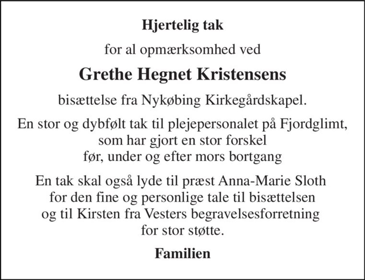 Hjertelig tak 
for al opmærksomhed ved 
Grethe Hegnet Kristensens 
bisættelse fra Nykøbing Kirkegårdskapel. 
En stor og dybfølt tak til plejepersonalet på Fjordglimt, som har gjort en stor forskel før, under og efter mors bortgang 
En tak skal også lyde til præst Anna-Marie Sloth  for den fine og personlige tale til bisættelsen og til Kirsten fra Vesters begravelsesforretning  for stor støtte. 
Familien