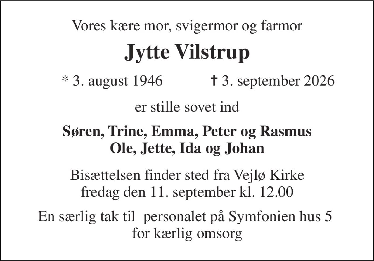 Vores kære mor, svigermor og farmor 
Jytte Vilstrup 
* 3. august 1946 
✝ 3. september 2026 
er stille sovet ind 
Søren, Trine, Emma, Peter og Rasmus Ole, Jette, Ida og Johan 
Bisættelsen​ finder sted fra Vejlø Kirke​ fredag den 11. september​ kl. 12.00 
En særlig tak til  personalet på Symfonien hus 5  for kærlig omsorg