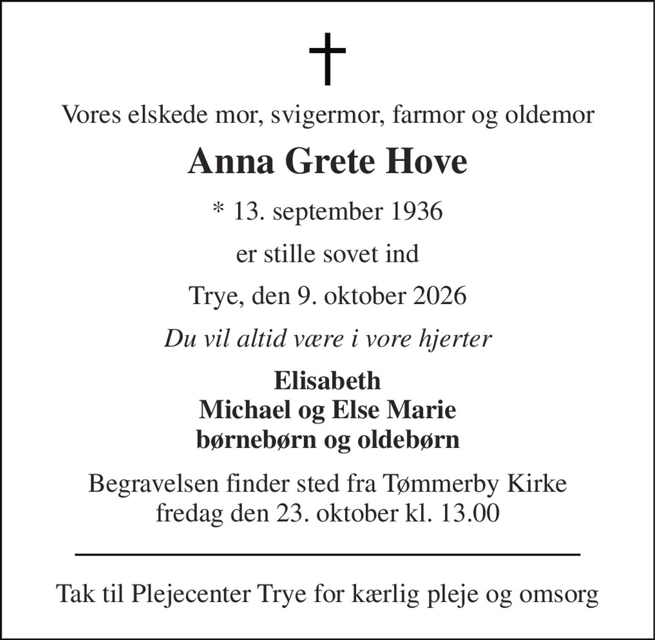 Vores elskede mor, svigermor, farmor og oldemor 
Anna Grete Hove 
* 13. september 1936 
er stille sovet ind 
Trye, den 9. oktober 2026 
Du vil altid være i vore hjerter 
Elisabeth Michael og Else Marie børnebørn og oldebørn 
Begravelsen finder sted fra Tømmerby Kirke fredag den 23. oktober kl. 13.00 
Tak til Plejecenter Trye for kærlig pleje og omsorg