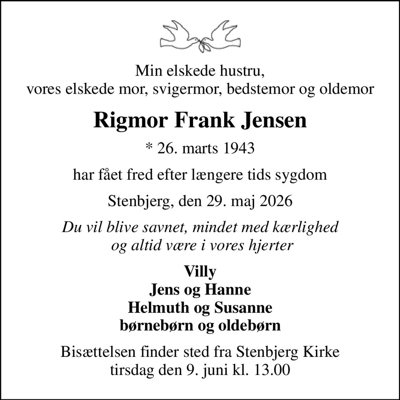 Min elskede hustru, vores elskede mor, svigermor, bedstemor og oldemor
Rigmor Frank Jensen
* 26. marts 1943
har fået fred efter længere tids sygdom
Stenbjerg, den 29. maj 2026
Du vil blive savnet, mindet med kærlighed  og altid være i vores hjerter
Villy Jens og Hanne Helmuth og Susanne børnebørn og oldebørn
Bisættelsen finder sted fra Stenbjerg Kirke  tirsdag den 9. juni kl. 13.00