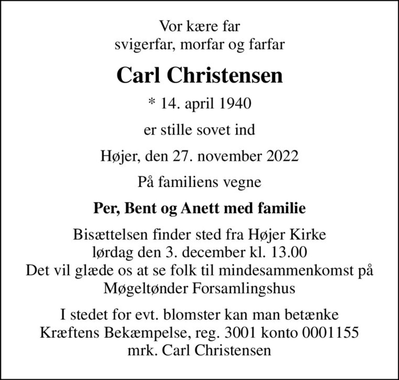 Vor kære far svigerfar, morfar og farfar
Carl Christensen
* 14. april 1940
er stille sovet ind
Højer, den 27. november 2022
På familiens vegne
Per, Bent og Anett med familie
Bisættelsen finder sted fra Højer Kirke  lørdag den 3. december kl. 13.00  Det vil glæde os at se folk til mindesammenkomst på Møgeltønder Forsamlingshus
I stedet for evt. blomster kan man betænke
					Kræftens Bekæmpelse reg.3001konto0001155mrk. Carl
					Christensen