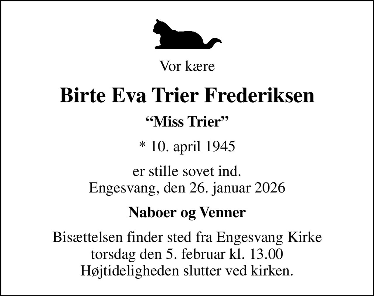 Vor kære
Birte Eva Trier Frederiksen
Miss Trier
* 10. april 1945
er stille sovet ind. Engesvang, den 26. januar 2026
Naboer og Venner
Bisættelsen finder sted fra Engesvang Kirke  torsdag den 5. februar kl. 13.00  Højtideligheden slutter ved kirken.