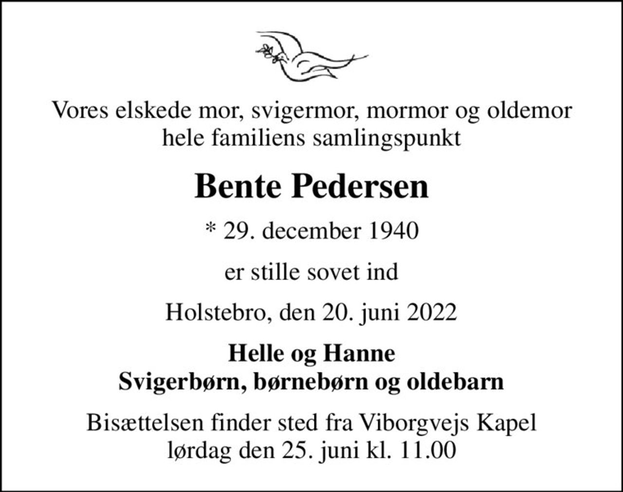Vores elskede mor, svigermor, mormor og oldemor hele familiens samlingspunkt
Bente Pedersen
* 29. december 1940
er stille sovet ind
Holstebro, den 20. juni 2022
Helle og Hanne Svigerbørn, børnebørn og oldebarn
Bisættelsen finder sted fra Viborgvejs Kapel  lørdag den 25. juni kl. 11.00