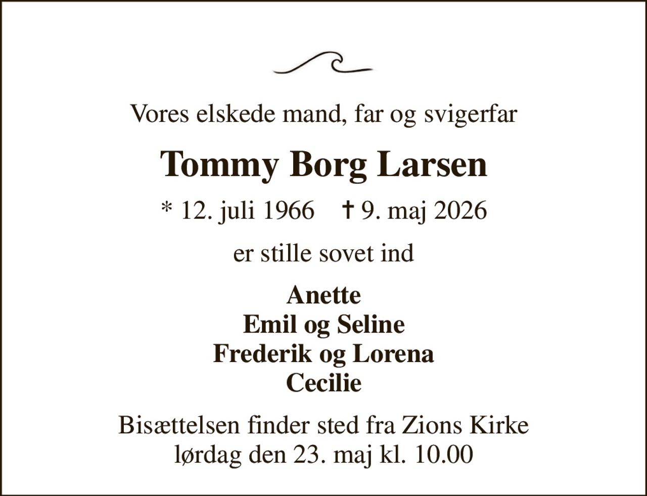 Vores elskede mand, far og svigerfar
Tommy Borg Larsen
* 12. juli 1966    ✝ 9. maj 2026
er stille sovet ind
Anette Emil og Seline Frederik og Lorena Cecilie
Bisættelsen finder sted fra Zions Kirke  lørdag den 23. maj kl. 10.00
