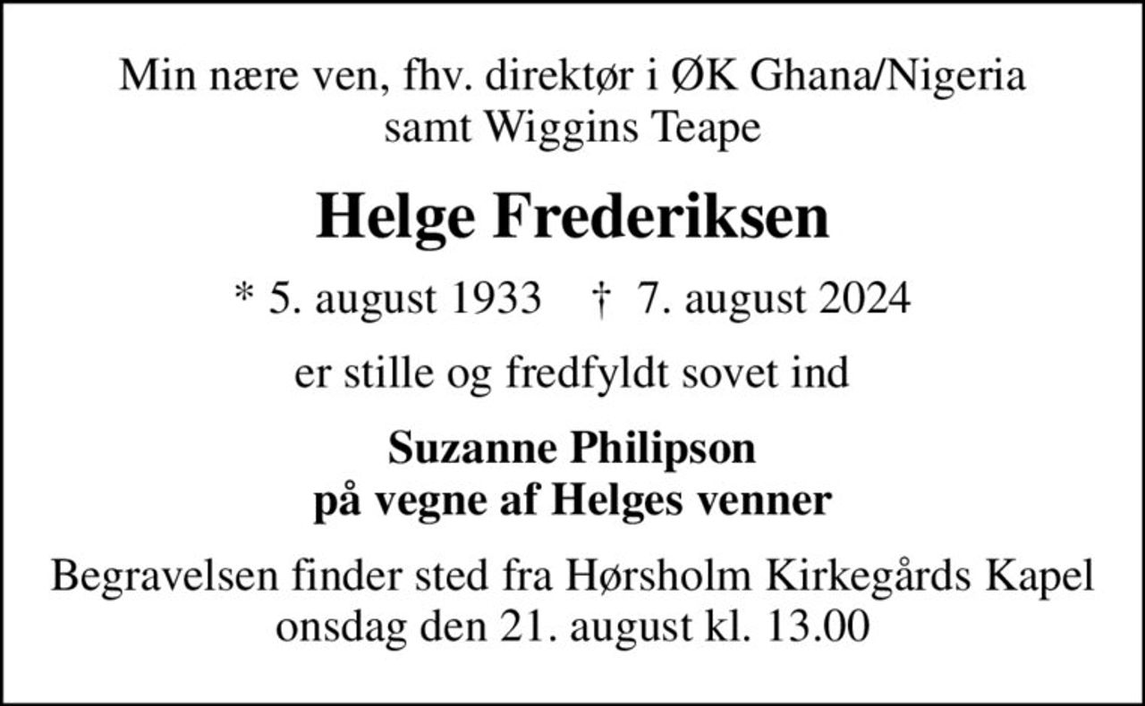 Min nære ven, fhv. direktør i ØK Ghana/Nigeria samt Wiggins Teape
Helge Frederiksen
* 5. august 1933    ✝ 7. august 2024
er stille og fredfyldt sovet ind
Suzanne Philipson på vegne af Helges venner
Begravelsen finder sted fra Hørsholm Kirkegårds Kapel  onsdag den 21. august kl. 13.00