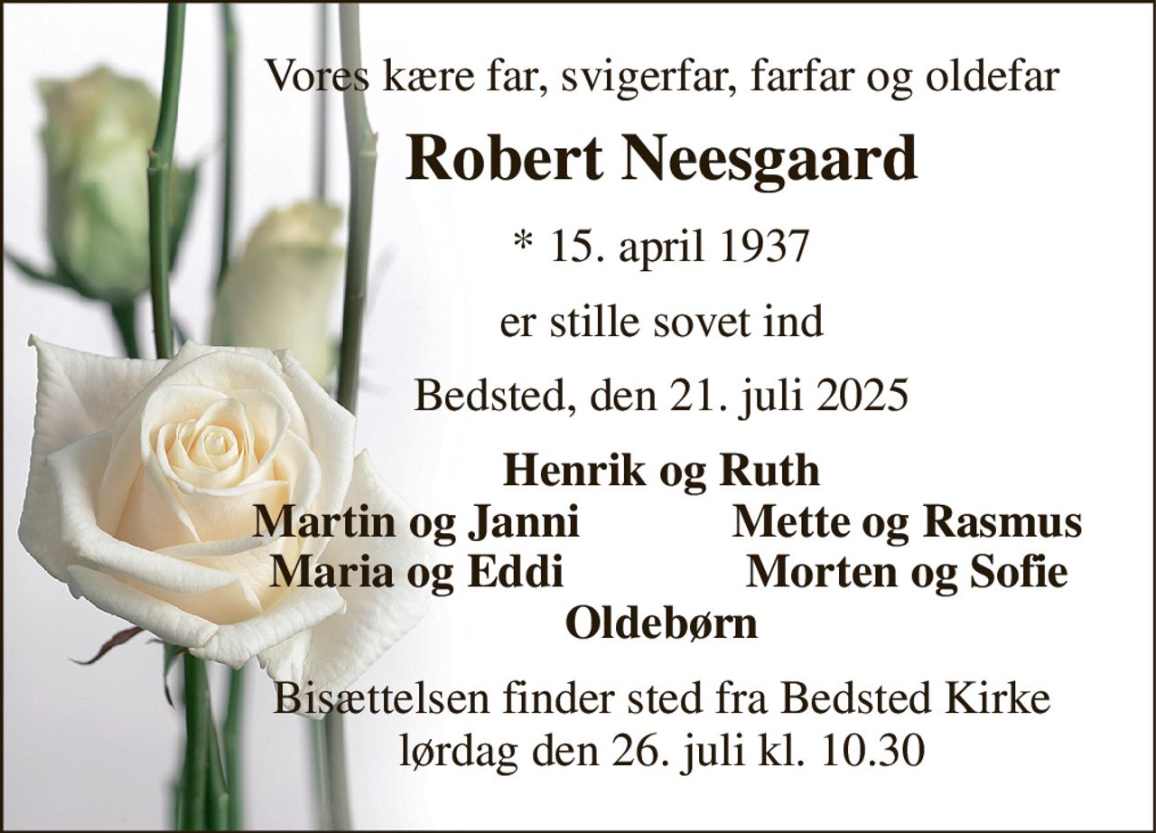 Vores kære far, svigerfar, farfar og oldefar 
Robert Neesgaard 
* 15. april 1937 
er stille sovet ind 
Bedsted, den 21. juli 2025 
Henrik og Ruth 
Martin og Janni 
Mette og Rasmus 
Maria og Eddi 
Morten og Sofie 
Oldebørn 
Bisættelsen finder sted fra Bedsted Kirke lørdag den 26. juli kl. 10.30