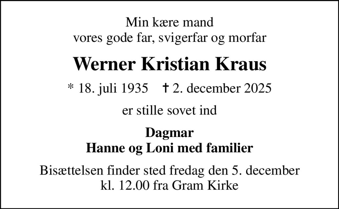 Min kære mand vores gode far, svigerfar og morfar
Werner Kristian Kraus
* 18. juli 1935    ✝ 2. december 2025
er stille sovet ind
Dagmar Hanne og Loni med familier
Bisættelsen finder sted fredag den 5. december kl. 12.00 fra Gram Kirke