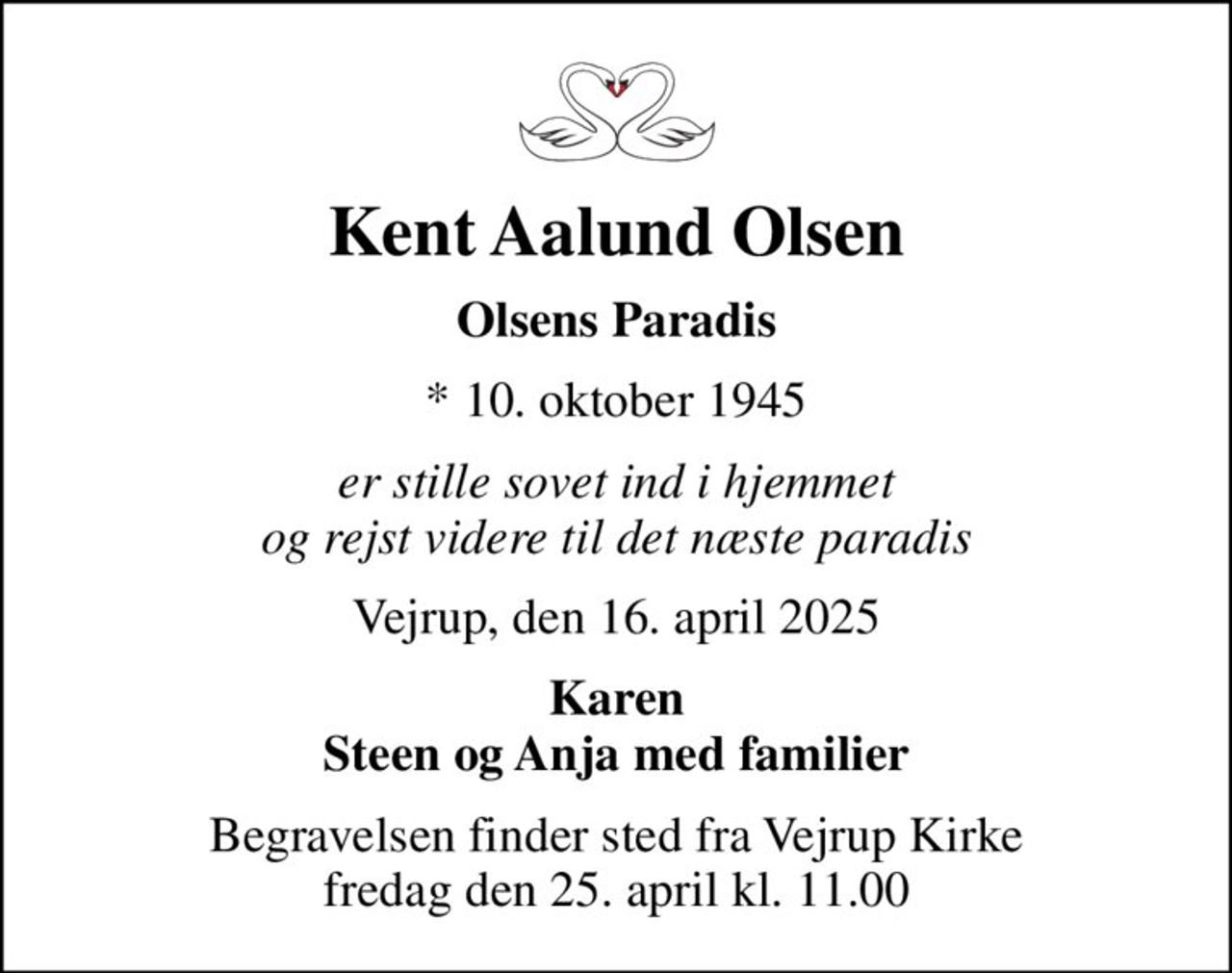 Kent Aalund Olsen
Olsens Paradis
* 10. oktober 1945
er stille sovet ind i hjemmet og rejst videre til det næste paradis
Vejrup, den 16. april 2025
Karen Steen og Anja med familier
Begravelsen finder sted fra Vejrup Kirke  fredag den 25. april kl. 11.00