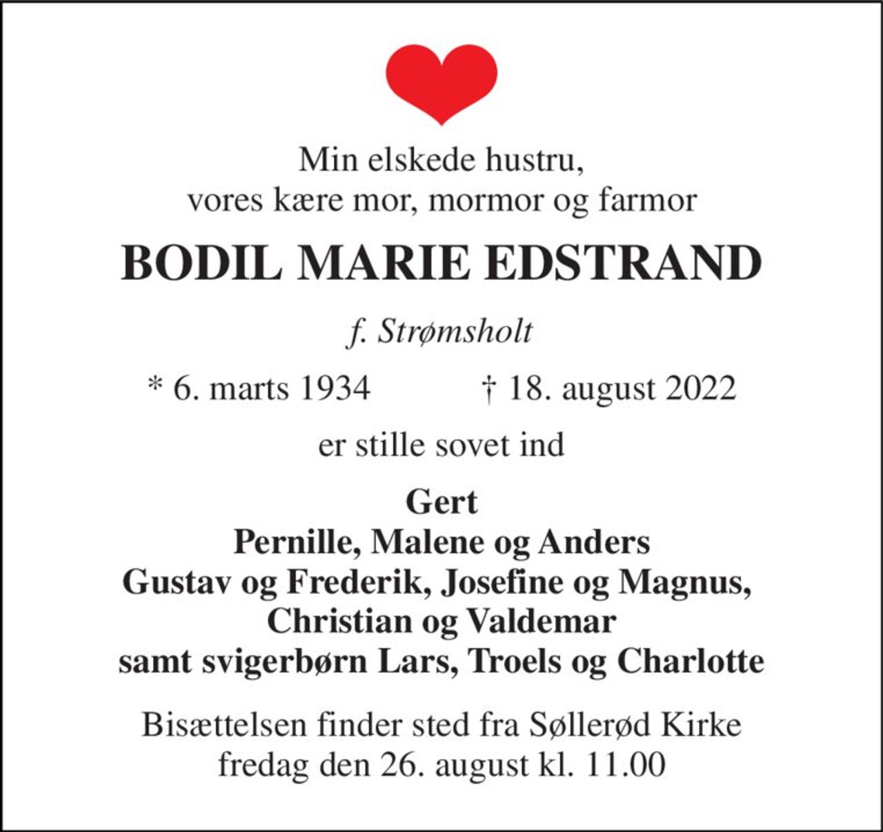 Min elskede hustru, vores kære mor, mormor og farmor 
BODIL MARIE EDSTRAND 
f. Strømsholt 
★​ 6. marts 1934​            ✝​ 18. august 2022 
er stille sovet ind 
Gert Pernille, Malene og Anders Gustav og Frederik, Josefine og Magnus,  Christian og Valdemar samt svigerbørn Lars, Troels og Charlotte 
Bisættelsen​ finder sted fra Søllerød Kirke​ fredag den 26. august​ kl. 11.00