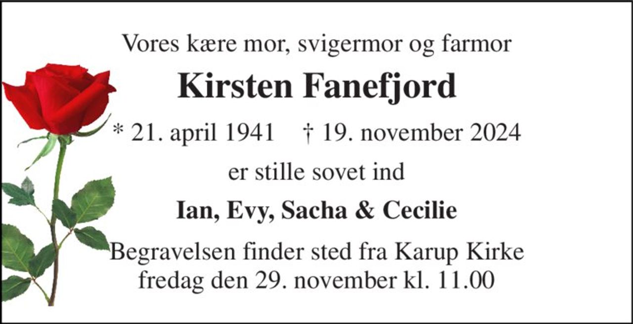 Vores kære mor, svigermor og farmor 
Kirsten Fanefjord 
*​ 21. april 1941​    †​ 19. november 2024 
er stille sovet ind 
Ian, Evy, Sacha & Cecilie 
Begravelsen finder sted fra Karup Kirke fredag den 29. november kl. 11.00