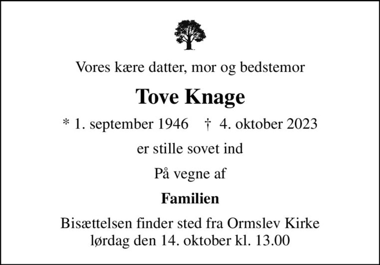 Vores kære datter, mor og bedstemor
Tove Knage
* 1. september 1946    ✝ 4. oktober 2023
er stille sovet ind
På vegne af
Familien
Bisættelsen finder sted fra Ormslev Kirke  lørdag den 14. oktober kl. 13.00