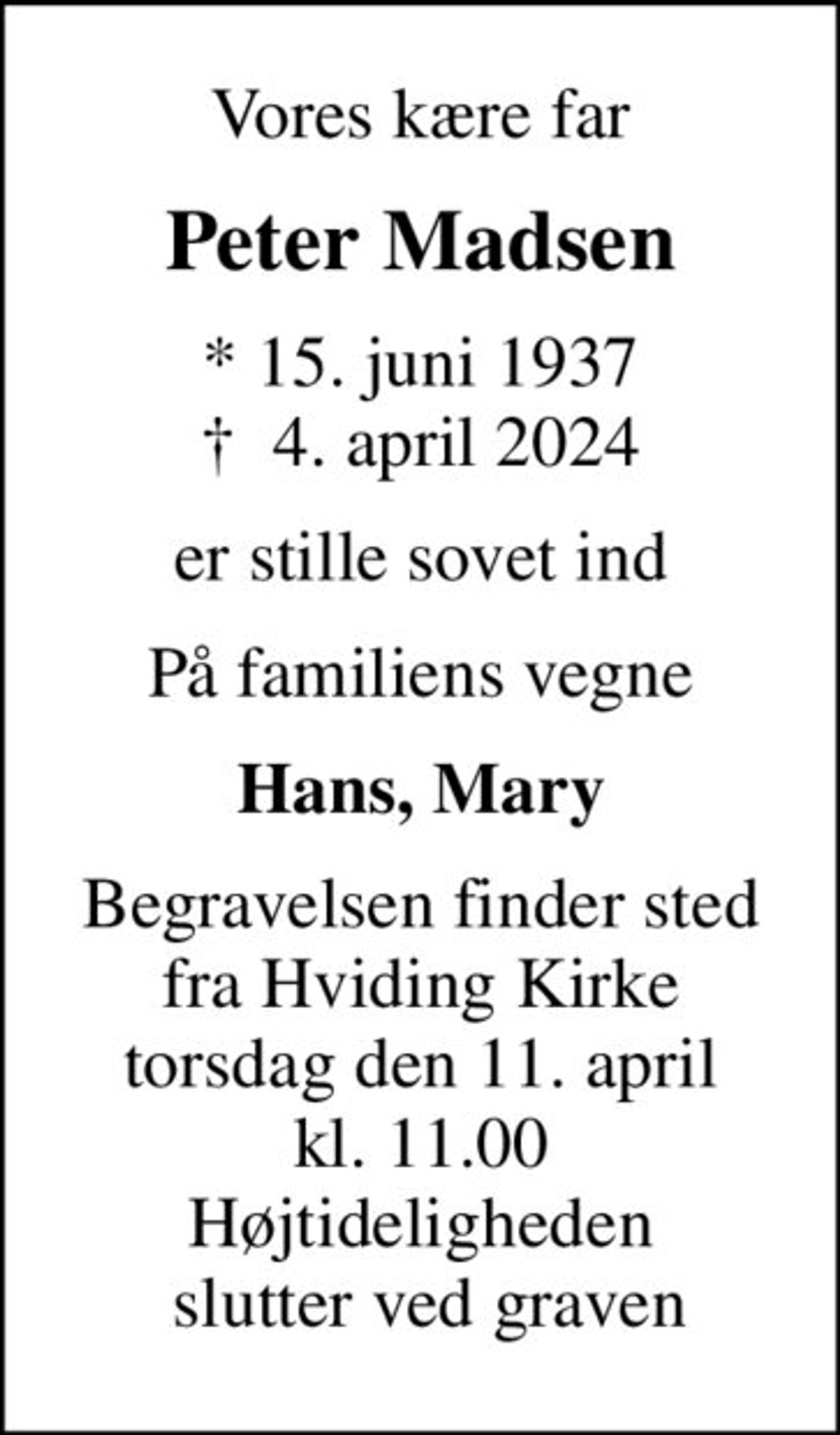 Vores kære far
Peter Madsen
* 15. juni 1937
						✝ 4. april 2024
er stille sovet ind
På familiens vegne
Hans, Mary
Begravelsen finder sted fra Hviding Kirke torsdag den 11. april kl. 11.00 Højtideligheden  slutter ved graven