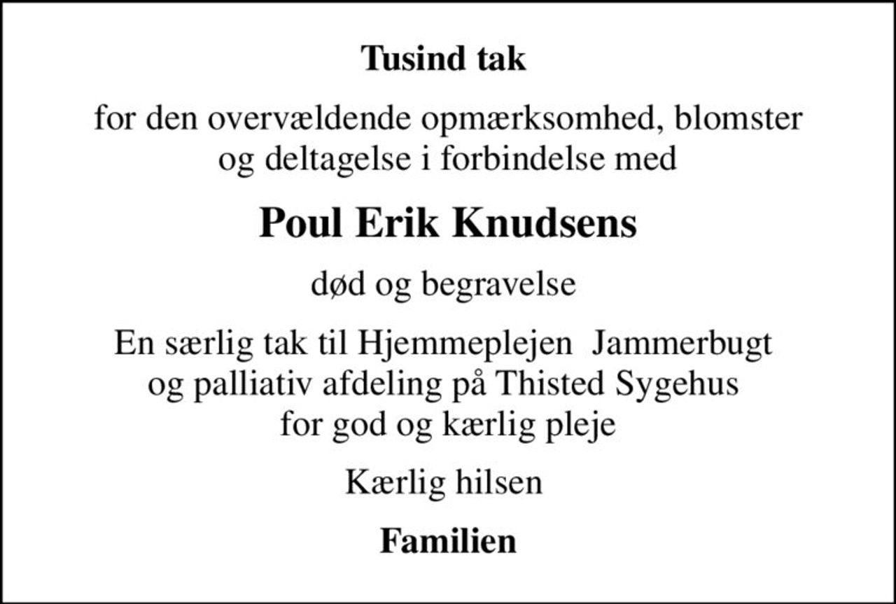 Tusind tak 
for den overvældende opmærksomhed, blomster  og deltagelse i forbindelse med 
Poul Erik Knudsens
død og begravelse 
En særlig tak til Hjemmeplejen  Jammerbugt  og palliativ afdeling på Thisted Sygehus  for god og kærlig pleje
Kærlig hilsen 
Familien