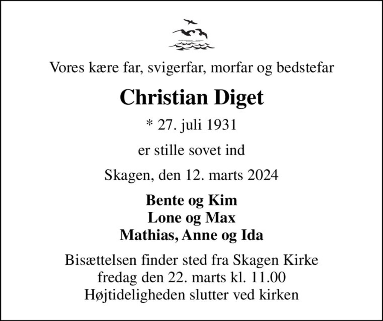 Vores kære far, svigerfar, morfar og bedstefar
Christian Diget
* 27. juli 1931
er stille sovet ind
Skagen, den 12. marts 2024
Bente og Kim Lone og Max Mathias, Anne og Ida
Bisættelsen finder sted fra Skagen Kirke  fredag den 22. marts kl. 11.00  Højtideligheden slutter ved kirken