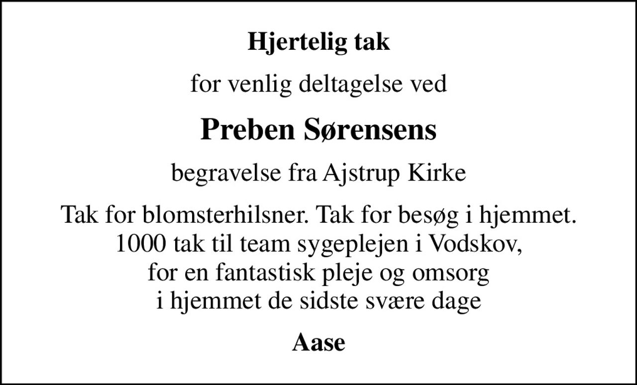Hjertelig tak
for venlig deltagelse ved
Preben Sørensens
begravelse fra Ajstrup Kirke
Tak for blomsterhilsner. Tak for besøg i hjemmet. 1000 tak til team sygeplejen i Vodskov, for en fantastisk pleje og omsorg i hjemmet de sidste svære dage
Aase