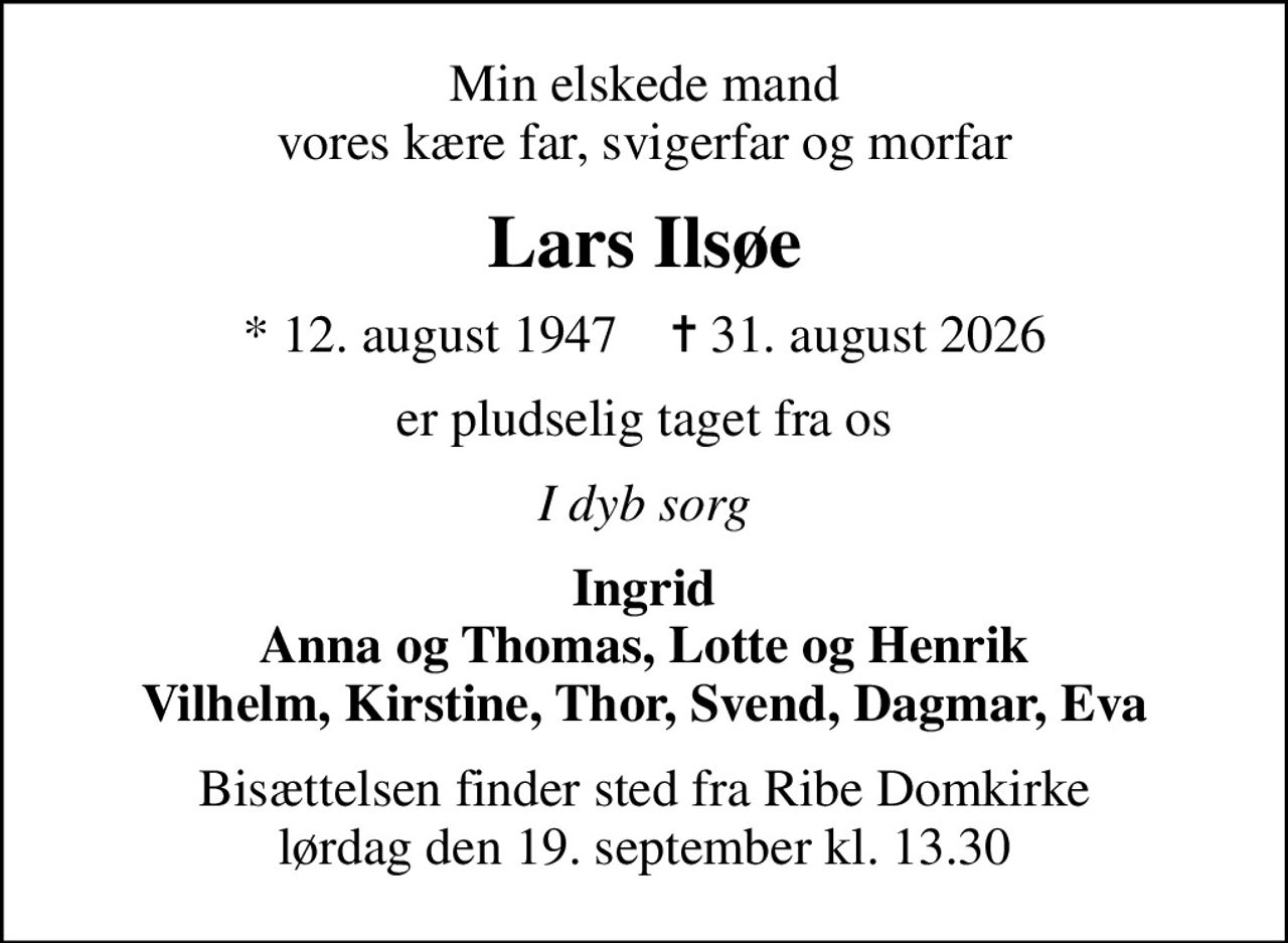 Min elskede mand vores kære far, svigerfar og morfar
Lars Ilsøe
* 12. august 1947    ✝ 31. august 2026
er pludselig taget fra os
I dyb sorg
Ingrid Anna og Thomas, Lotte og Henrik Vilhelm, Kirstine, Thor, Svend, Dagmar, Eva
Bisættelsen finder sted fra Ribe Domkirke  lørdag den 19. september kl. 13.30