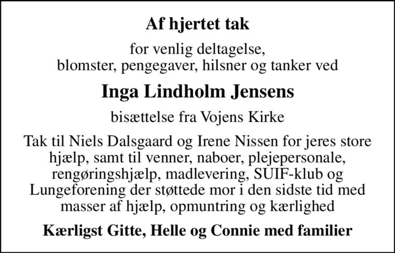 Af hjertet tak
for venlig deltagelse, blomster, pengegaver, hilsner og tanker ved
Inga Lindholm Jensens
bisættelse fra Vojens Kirke
Tak til Niels Dalsgaard og Irene Nissen for jeres store hjælp, samt til venner, naboer, plejepersonale, rengøringshjælp, madlevering, SUIF-klub og Lungeforening der støttede mor i den sidste tid med masser af hjælp, opmuntring og kærlighed
Kærligst Gitte, Helle og Connie med familier