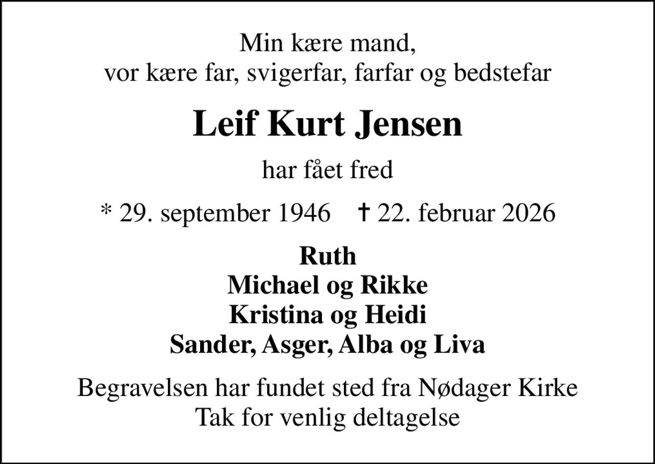 Min kære mand, vor kære far, svigerfar, farfar og bedstefar
Leif Kurt Jensen
har fået fred
* 29. september 1946    ✝ 22. februar 2026
Ruth Michael og Rikke Kristina og Heidi Sander, Asger, Alba og Liva
Begravelsen har fundet sted fra Nødager Kirke Tak for venlig deltagelse