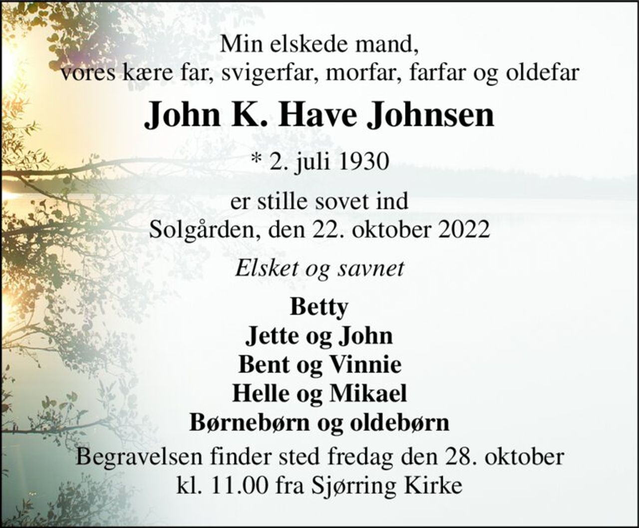 Min elskede mand, vores kære far, svigerfar, morfar, farfar og oldefar 
John K. Have Johnsen 
*​ 2. juli 1930​ 
er stille sovet ind Solgården, den 22. oktober 2022 
Elsket og savnet 
Betty Jette og John Bent og Vinnie Helle og Mikael Børnebørn og oldebørn 
Begravelsen​ finder sted fredag den 28. oktober​ kl. 11.00 fra Sjørring Kirke