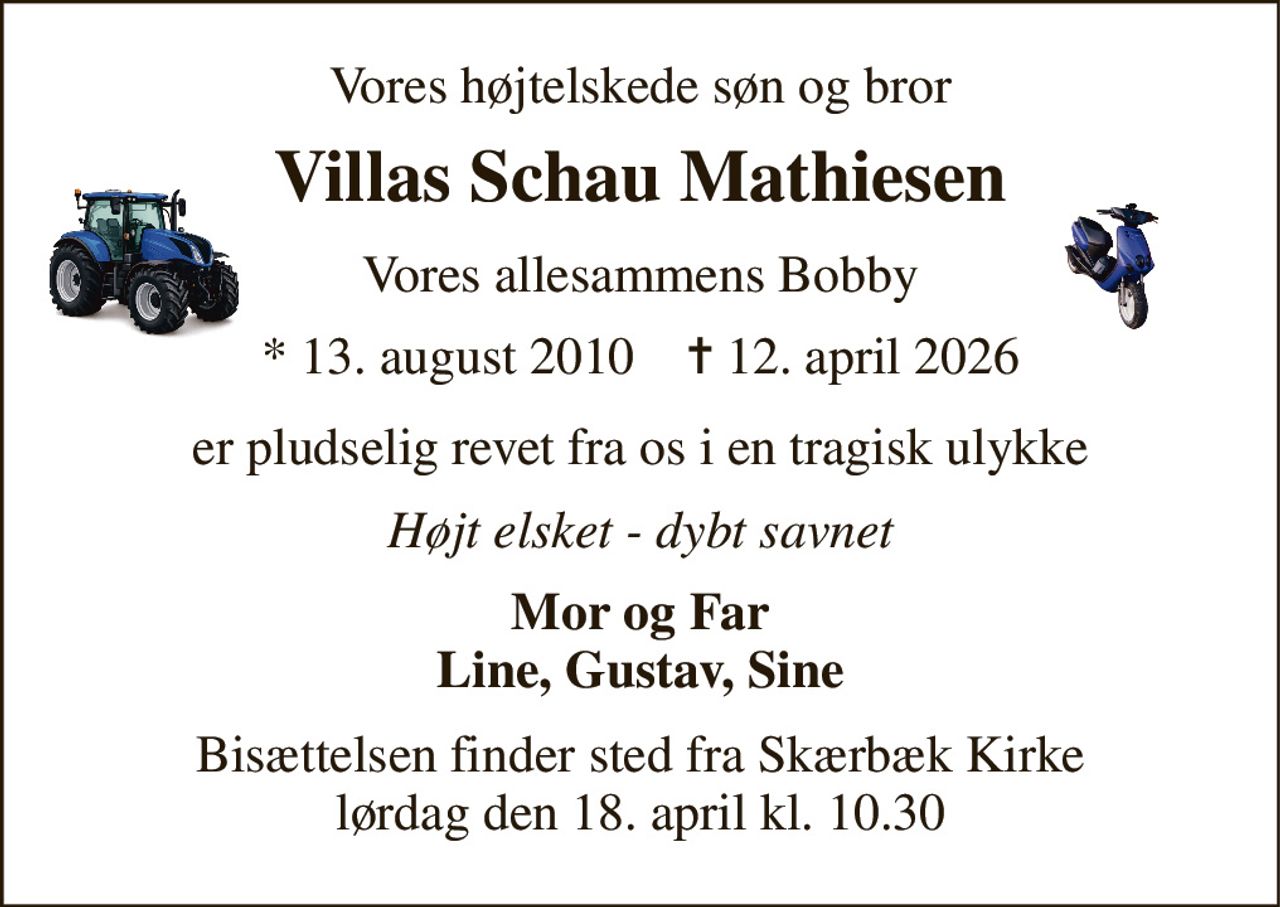 Vores højtelskede søn og bror 
Villas Schau Mathiesen 
Vores allesammens Bobby 
*​ 13. august 2010​    ✝​ 12. april 2026 
er pludselig revet fra os i en tragisk ulykke 
Højt elsket - dybt savnet 
Mor og Far Line, Gustav, Sine 
Bisættelsen​ finder sted fra Skærbæk Kirke​ lørdag den 18. april​ kl. 10.30