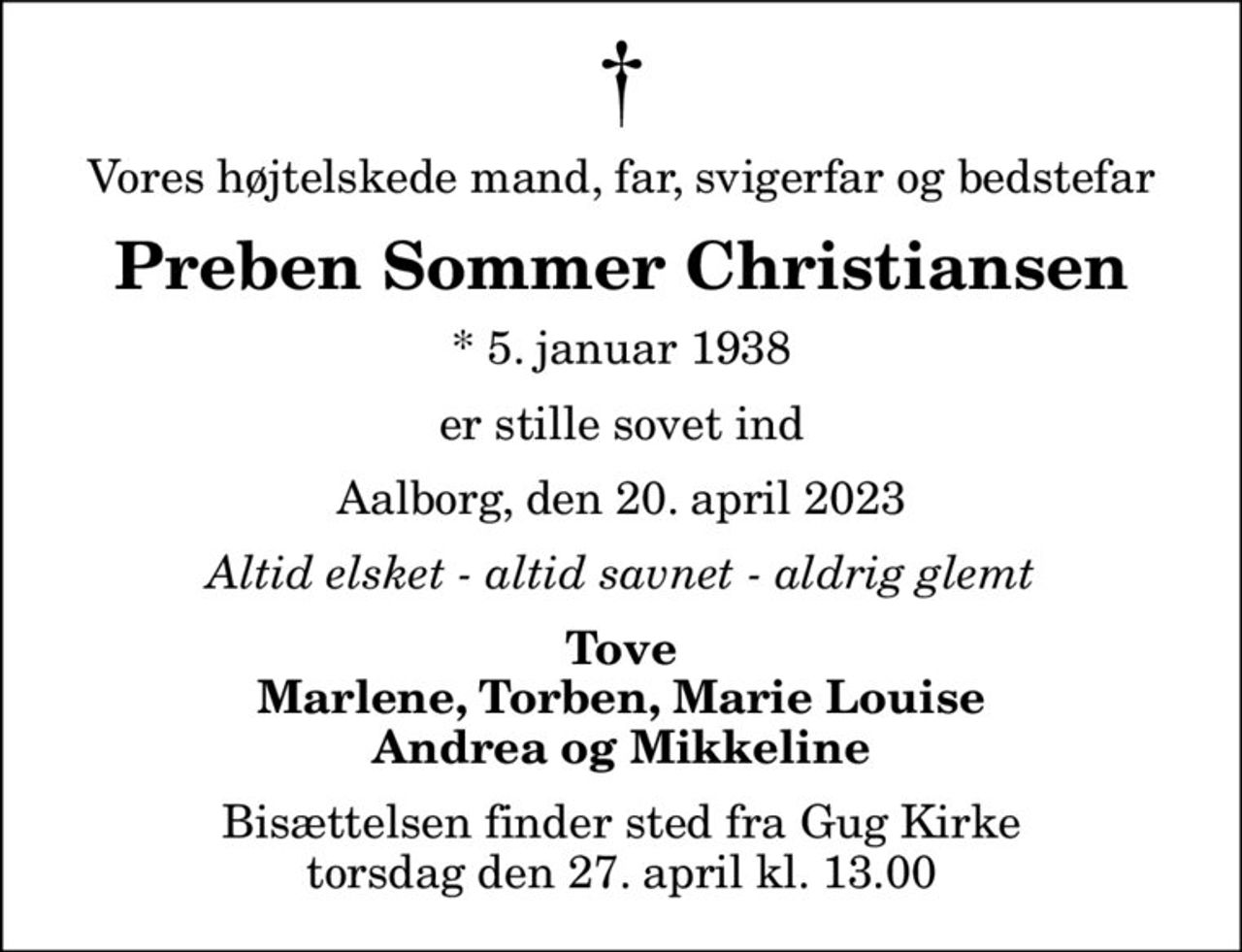 Vores højtelskede mand, far, svigerfar og bedstefar
Preben Sommer Christiansen
* 5. januar 1938
er stille sovet ind
Aalborg, den 20. april 2023
Altid elsket - altid savnet - aldrig glemt
Tove Marlene, Torben, Marie Louise Andrea og Mikkeline
Bisættelsen finder sted fra Gug Kirke  torsdag den 27. april kl. 13.00