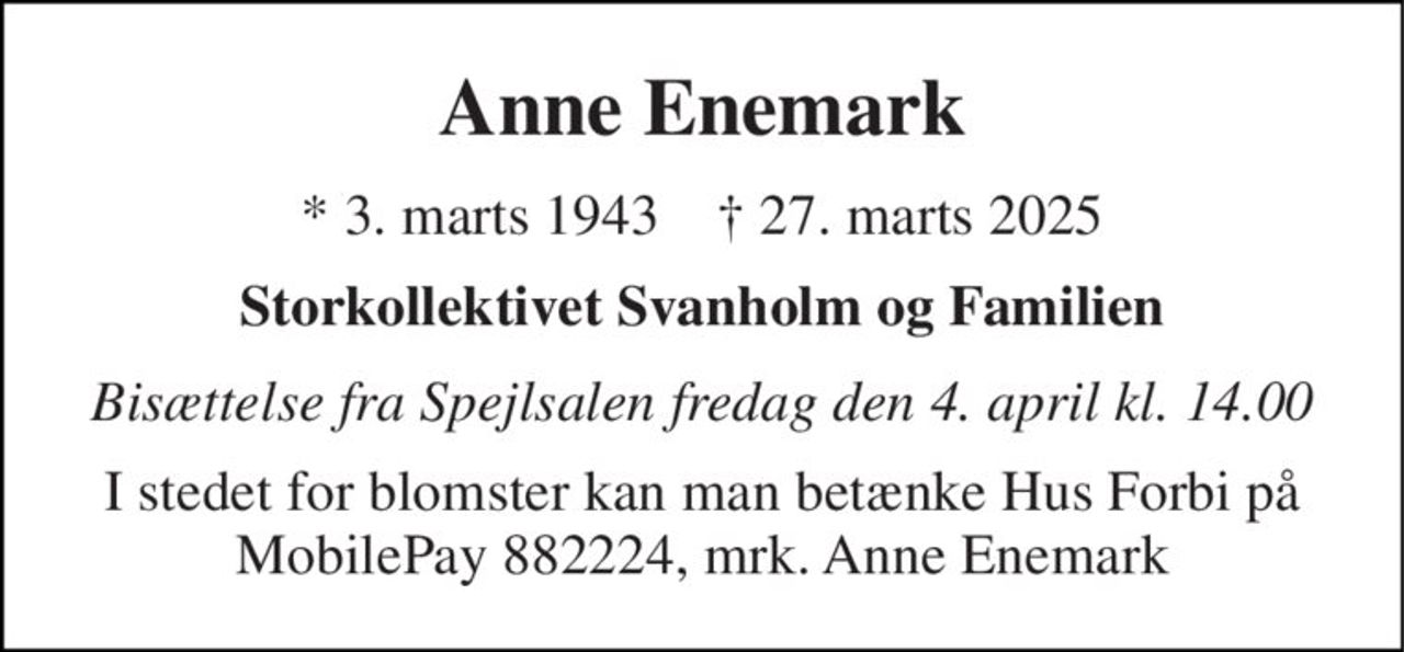 Anne Enemark 
* 3. marts 1943    † 27. marts 2025 
Storkollektivet Svanholm og Familien 
Bisættelse fra Spejlsalen fredag den 4. april kl. 14.00 
I stedet for blomster kan man betænke Hus Forbi på MobilePay 882224, mrk. Anne Enemark