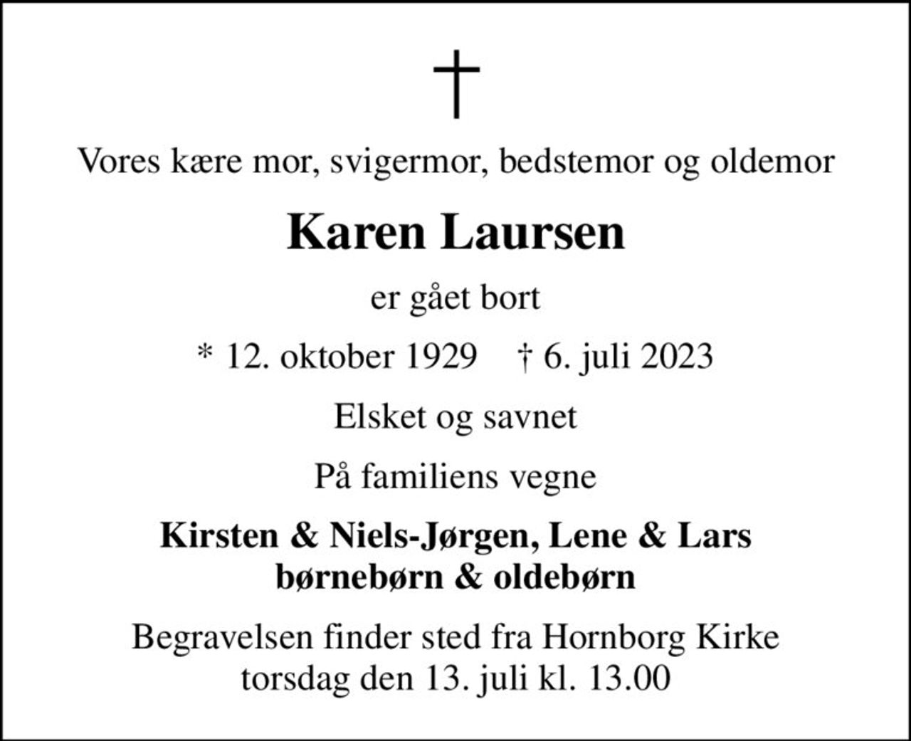Vores kære mor, svigermor, bedstemor og oldemor
Karen Laursen
er gået bort
* 12. oktober 1929    ✝ 6. juli 2023
Elsket og savnet
På familiens vegne
Kirsten & Niels-Jørgen, Lene & Lars børnebørn & oldebørn
Begravelsen finder sted fra Hornborg Kirke  torsdag den 13. juli kl. 13.00